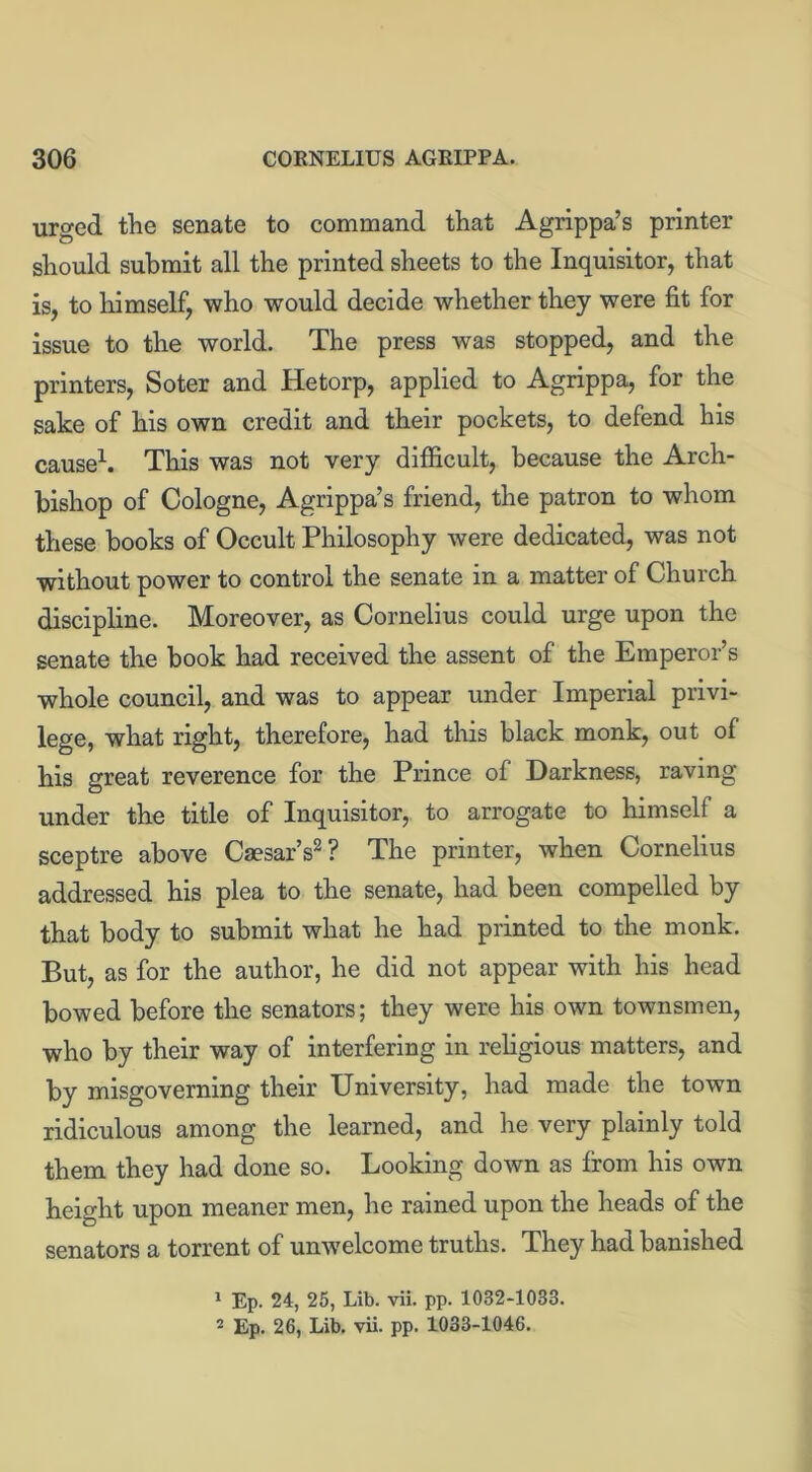 urged the senate to command that Agrippa’s printer should submit all the printed sheets to the Inquisitor, that is, to himself, who would decide whether they were fit for issue to the world. The press was stopped, and the printers, Soter and Hetorp, applied to Agrippa, for the sake of his own credit and their pockets, to defend his cause1. This was not very difficult, because the Arch- bishop of Cologne, Agrippa’s friend, the patron to whom these books of Occult Philosophy were dedicated, was not without power to control the senate in a matter of Church discipline. Moreover, as Cornelius could urge upon the senate the book had received the assent of the Emperor’s whole council, and was to appear under Imperial privi- lege, what right, therefore, had this black monk, out of his great reverence for the Prince of Darkness, raving under the title of Inquisitor, to arrogate to himself a sceptre above Caesar’s2? The printer, when Cornelius addressed his plea to the senate, had been compelled by that body to submit what he had printed to the monk. But, as for the author, he did not appear with his head bowed before the senators; they were his own townsmen, who by their way of interfering in religious matters, and by misgoverning their University, had made the town ridiculous among the learned, and he very plainly told them they had done so. Looking down as from his own height upon meaner men, he rained upon the heads of the senators a torrent of unwelcome truths. They had banished 1 Ep. 24, 25, Lib. vii. pp. 1082-1033. 2 Ep. 26, Lib. vii. pp. 1033-1046.