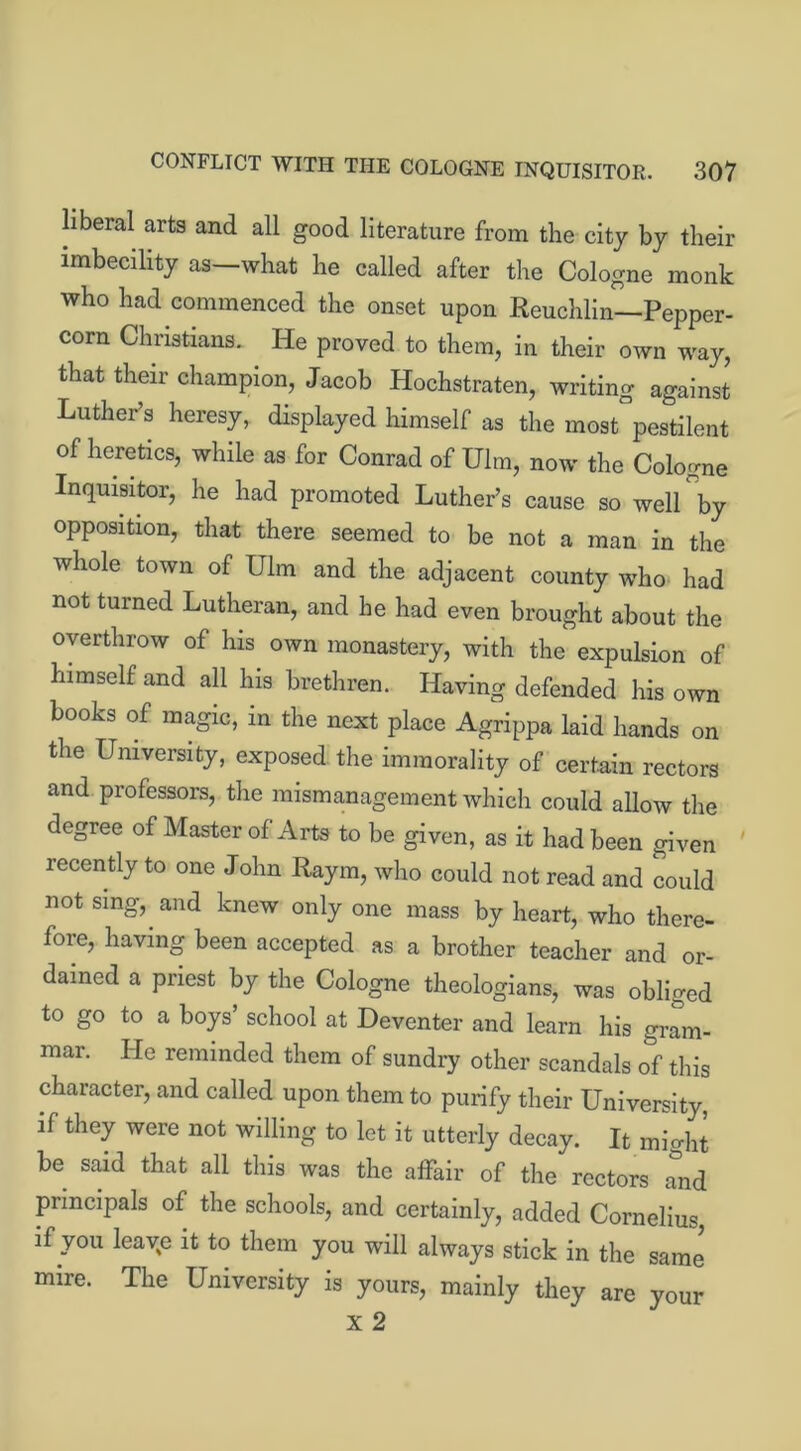 liberal arts and all good literature from the city by their imbecility as—what he called after the Cologne monk who had commenced the onset upon Reuchlin—Pepper- corn Christians.. He proved to them, in their own way, that their champion, Jacob Hochstraten, writing against Luther’s heresy, displayed himself as the most pestilent of heretics, while as for Conrad of Ulm, now the Cologne Inquisitor, he had promoted Luther’s cause so well by opposition, that there seemed to be not a man in the whole town of Ulm and the adjacent county who- had not turned Lutheran, and he had even brought about the overthrow of his own monastery, with the expulsion of himself and all his brethren. Having defended his own books of magic, in the next place Agrippa laid hands on the University, exposed the immorality of certain rectors and professors, the mismanagement which could allow the degree of Master of Arts to be given, as it had been given recently to one John Raym, who could not read and could not sing, and knew only one mass by heart, who there- fore, having been accepted as a brother teacher and or- dained a priest by the Cologne theologians, was obliged to go to a boys’ school at Deventer and learn his gram- mar. He reminded them of sundry other scandals of this character, and called upon them to purify their University, if they were not willing to let it utterly decay. It might be said that all this was the affair of the rectors and principals of the schools, and certainly, added Cornelius, if you leaye it to them you will always stick in the same mire. The University is yours, mainly they are your X 2