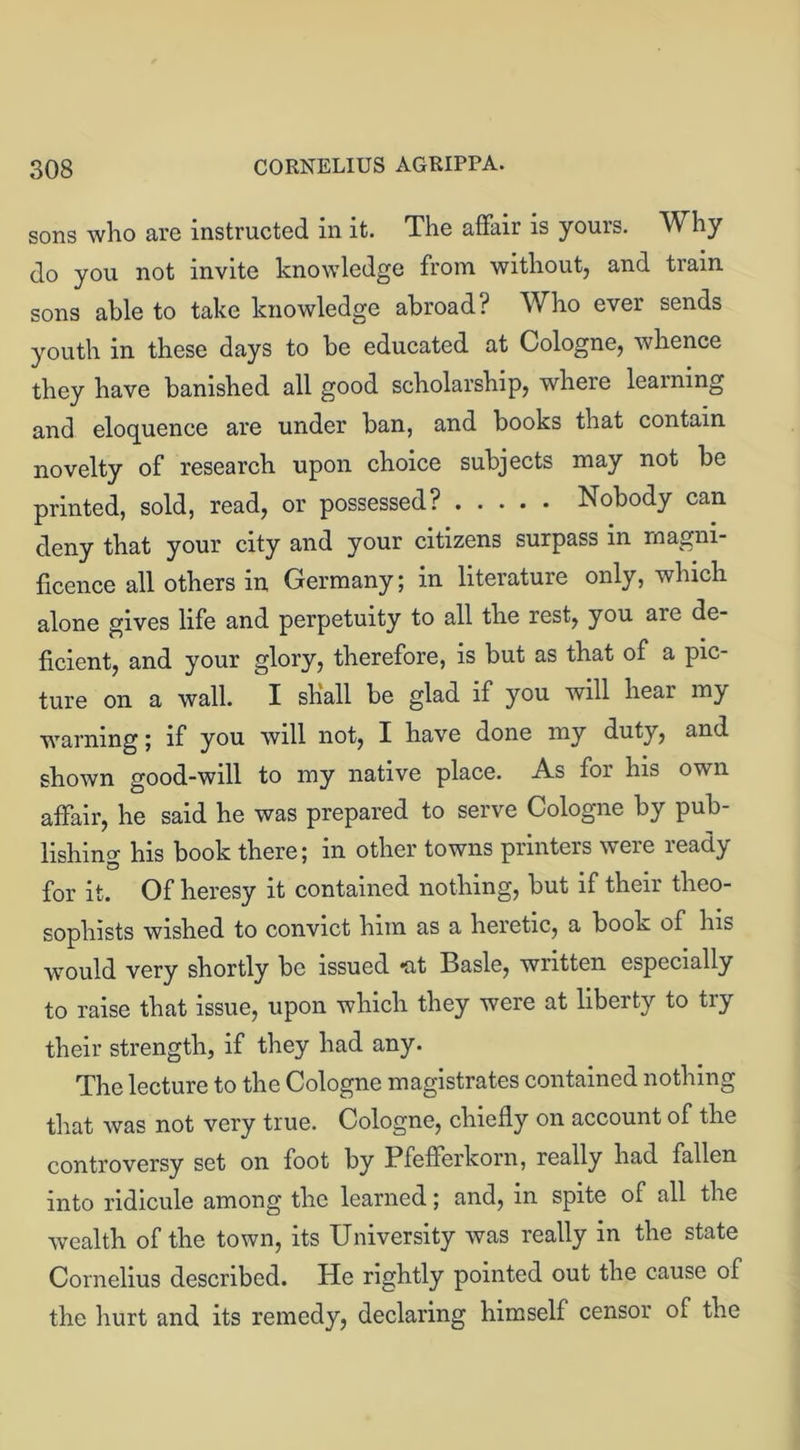 sons who are instructed in it. The affair is yours. Why do you not invite knowledge from without, and train sons able to take knowledge abroad? Who ever sends youth in these days to be educated at Cologne, whence they have banished all good scholarship, wheie learning and eloquence are under ban, and books that contain novelty of research upon choice subjects may not be printed, sold, read, or possessed? Nobody can deny that your city and your citizens surpass in magni- ficence all others in Germany; in literature only, which alone gives life and perpetuity to all the rest, you are de- ficient, and your glory, therefore, is but as that of a pic- ture on a wall. I shall be glad if you will hear my warning; if you will not, I have done my duty, and shown good-will to my native place. A.s for his ovui affair, he said he was prepared to serve Cologne by pub- lishing his book there; in other towns printers were ready for it. Of heresy it contained nothing, but if their theo- sophists wished to convict him as a heretic, a book of his would very shortly be issued *at Basle, written especially to raise that issue, upon which they were at liberty to try their strength, if they had any. The lecture to the Cologne magistrates contained nothing that was not very true. Cologne, chiefly on account of the controversy set on foot by Pfefferkorn, really had fallen into ridicule among the learned; and, in spite of all the wealth of the town, its University was really in the state Cornelius described. He rightly pointed out the cause of the hurt and its remedy, declaring himself censor of the