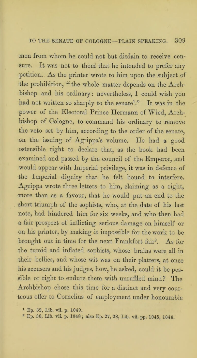men from whom he could not but disdain to receive cen- sure. It was not to them that he intended to prefer any petition. As the printer wrote to him upon the subject of the prohibition, u the whole matter depends on the Arch- bishop and his ordinary: nevertheless, I could wish you had not written so sharply to the senate1.” It was in the power of the Electoral Prince Hermann of Wied, Arch- bishop of Cologne, to command his ordinary to remove the veto set by him, according to the order of the senate, on the issuing of Agrippa’s volume. He had a good ostensible right to declare that, as the book had been examined and passed by the council of the Emperor, and would appear with Imperial privilege, it was in defence of the Imperial dignity that he felt bound to interfere. Agrippa wrote three letters to him, claiming as a right, more than as a favour, that he would put an end to the short triumph of the sophists, who, at the date of his last note, had hindered him for six weeks, and who then had a fair prospect of inflicting serious damage on himself or on his printer, by making it impossible for the work to be brought out in time for the next Frankfort fair2. As for the tumid and inflated sophists, whose brains were all in their bellies, and wdiose wit was on their platters, at once his accusers and his judges, how, he asked, could it be pos- sible or right to endure them with unruffled mind? The Archbishop chose this time for a distinct and very cour- teous offer to Cornelius of employment under honourable 1 Ep. 32, Lib. vii. p. 1049. 2 Ep. 30, Lib. vii. p. 1048; also Ep. 27, 28, Lib. vii. pp. 1045, 1046.