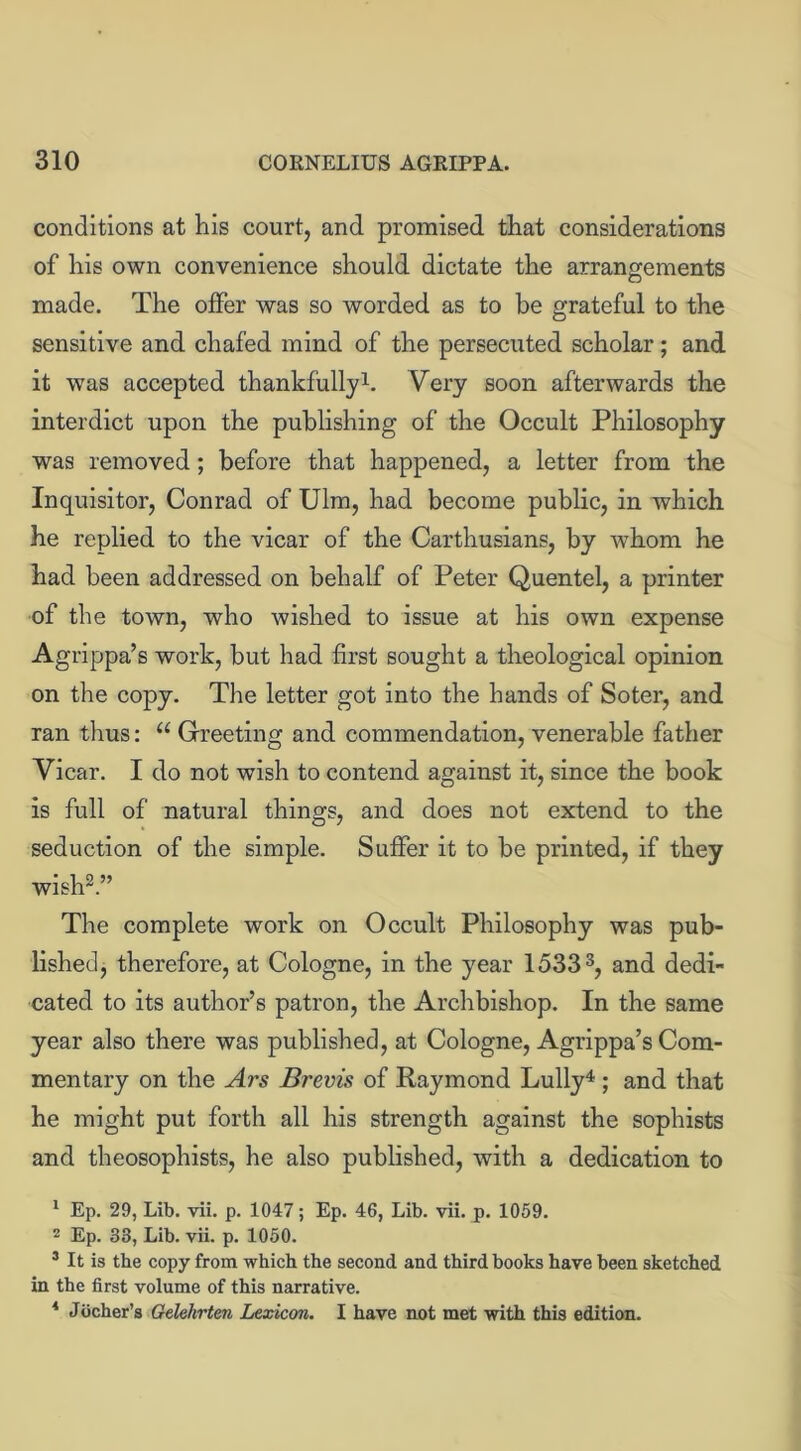 conditions at his court, and promised that considerations of his own convenience should dictate the arrangements made. The offer was so worded as to be grateful to the sensitive and chafed mind of the persecuted scholar; and it was accepted thankfully1. Very soon afterwards the interdict upon the publishing of the Occult Philosophy was removed; before that happened, a letter from the Inquisitor, Conrad of Ulm, had become public, in which he replied to the vicar of the Carthusians, by whom he had been addressed on behalf of Peter Quentel, a printer of the town, who wished to issue at his own expense Agrippa’s work, but had first sought a theological opinion on the copy. The letter got into the hands of Soter, and ran thus: “ Greeting and commendation, venerable father Vicar. I do not wish to contend against it, since the book is full of natural things, and does not extend to the seduction of the simple. Suffer it to be printed, if they wish2.” The complete work on Occult Philosophy was pub- lished, therefore, at Cologne, in the year 15333, and dedi- cated to its author’s patron, the Archbishop. In the same year also there was published, at Cologne, Agrippa’s Com- mentary on the Ars Brevis of Raymond Lully4; and that he might put forth all his strength against the sophists and theosophists, he also published, with a dedication to 1 Ep. 29, Lib. vii. p. 1047; Ep. 46, Lib. vii. p. 1059. 2 Ep. 33, Lib. vii. p. 1050. 3 It is the copy from which the second and third books have been sketched in the first volume of this narrative. 4 Jbcher’s Gelekrten Lexicon. I have not met with this edition.