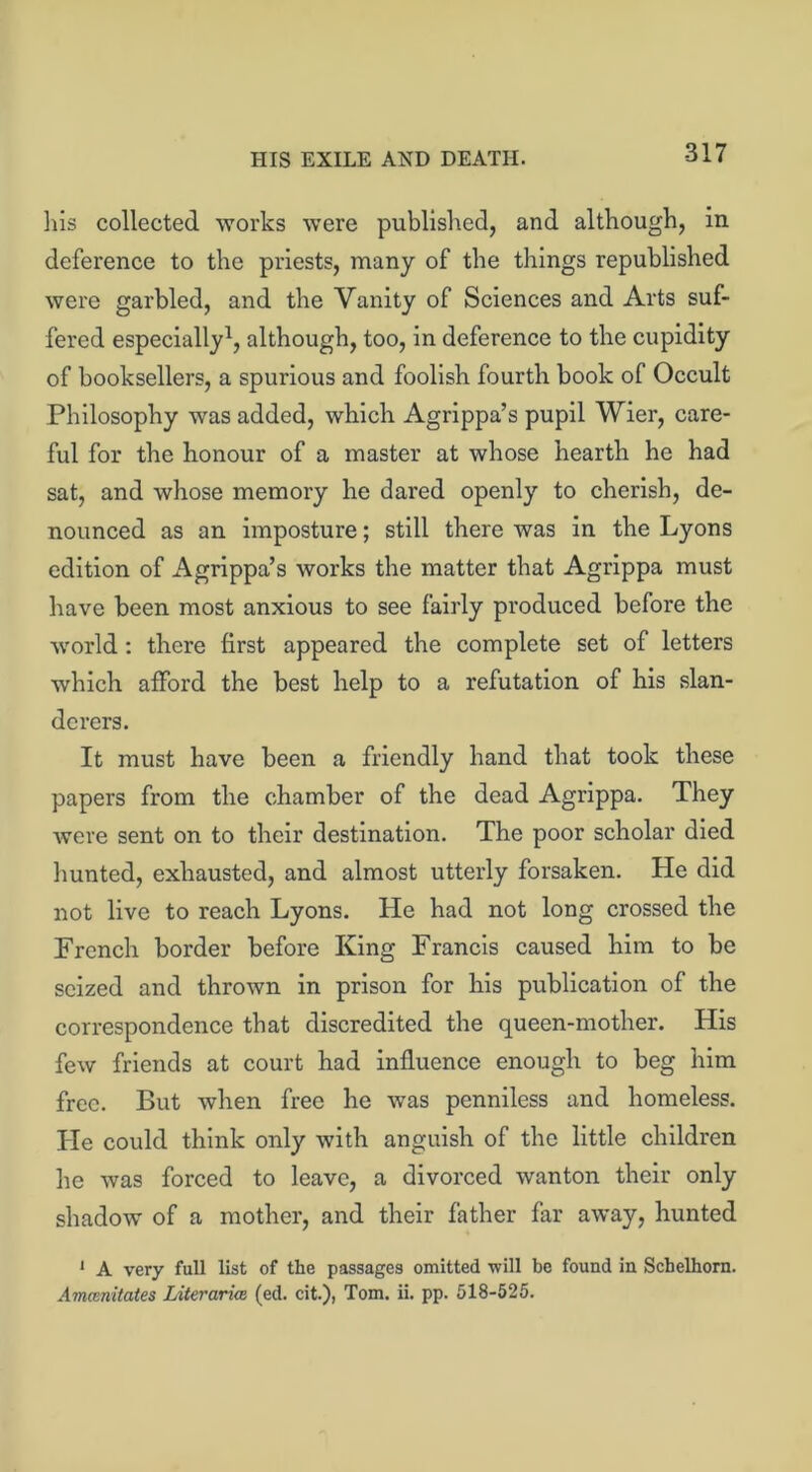 HIS EXILE AND DEATH. 3iis collected works were published, and although, in deference to the priests, many of the tilings republished were garbled, and the Vanity of Sciences and Arts suf- fered especially1, although, too, in deference to the cupidity of booksellers, a spurious and foolish fourth book of Occult Philosophy was added, which Agrippa’s pupil Wier, care- ful for the honour of a master at whose hearth he had sat, and whose memory he dared openly to cherish, de- nounced as an imposture; still there was in the Lyons edition of Agrippa’s works the matter that Agrippa must have been most anxious to see fairly produced before the world: there first appeared the complete set of letters which afford the best help to a refutation of his slan- derers. It must have been a friendly hand that took these papers from the chamber of the dead Agrippa. They were sent on to their destination. The poor scholar died hunted, exhausted, and almost utterly forsaken. He did not live to reach Lyons. He had not long crossed the French border before King Francis caused him to be seized and thrown in prison for his publication of the correspondence that discredited the queen-mother. His few friends at court had influence enough to beg him free. But when free he was penniless and homeless. Lie could think only with anguish of the little children he was forced to leave, a divorced wanton their only shadow of a mother, and their father far away, hunted 1 A very full list of the passages omitted will be found in Scbelhorn. Amamitates Literarice (ed. cit.), Tom. ii. pp. 518-525.