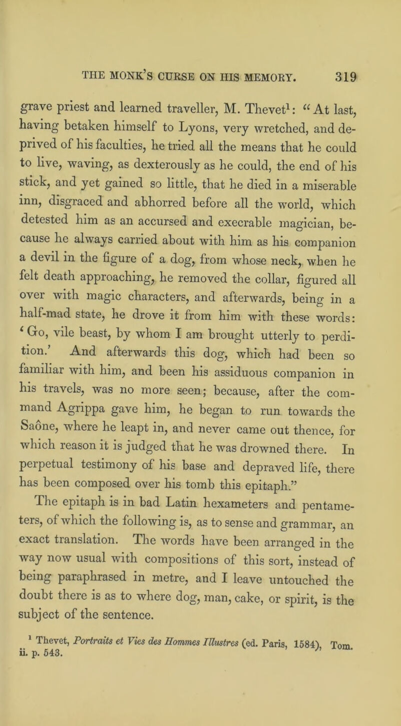 grave priest and learned traveller, M. Thevet1: “At last, having betaken himself to Lyons, very wretched, and de- prived of his faculties, he tried all the means that he could to live, waving, as dexterously as he could, the end of his stick, and yet gained so little, that he died in a miserable inn, disgraced and abhorred before all the world, which detested him as an accursed and execrable magician, be- cause he always carried about with him as his companion a devil in the figure of a dog, from whose neck, when he felt death approaching, he removed the collar, figured all over with magic characters, and afterwards, being in a half-mad state, he drove it from him with these words: 4 Go, vile beast, by whom I am brought utterly to perdi- tion.’ And afterwards this dog, which had been so familiar with him, and been his assiduous companion in his travels, was no more seen; because, after the com- mand Agrippa gave him, he began to run towards the Saone, where he leapt in, and never came out thence, for which reason it is judged that he was drowned there. In perpetual testimony of his base and depraved life, there has been composed over his tomb this epitaph.” The epitaph is in bad Latin hexameters and pentame- ters, of which the following is, as to sense and grammar, an exact translation. The words have been arranged in the way now usual with compositions of this sort, instead of being paraphrased in metre, and I leave untouched the doubt there is as to where dog, man, cake, or spirit, is the subject of the sentence. 1 Thevet, Portraits et Vies des Hommes Piastres (ed. Paris, 1584) Tom ii. p. 543.