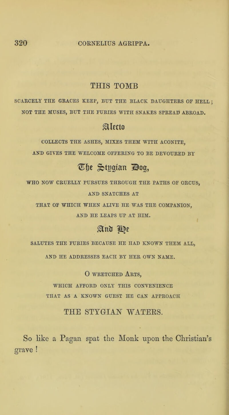 THIS TOMB SCARCELY THE GRACES KEEP, BUT THE BLACK DAUGHTERS OF HELL; NOT THE MUSES, BUT THE FURIES WITH SNAKES SPREAD ABROAD. gMfcto COLLECTS THE ASHES, MIXES THEM WITH ACONITE, AND GIVES THE WELCOME OFFERING TO BE DEVOURED BY Sbtggfan 3©og, WHO NOW CRUELLY PURSUES THROUGH THE PATHS OF ORCUS, AND SNATCHES AT THAT OF WHICH WHEN ALIVE HE WAS THE COMPANION, AND HE LEAPS UP AT HIM. SALUTES THE FURIES BECAUSE HE HAD KNOWN THEM ALL, AND HE ADDRESSES EACH BY HER OWN NAME. 0 WRETCHED ARTS, WHICH AFFORD ONLY THIS CONVENIENCE THAT AS A KNOWN GUEST HE CAN APPROACH THE STYGIAN WATERS. So like a Pagan spat tlie Monk upon the Christian’s I grave