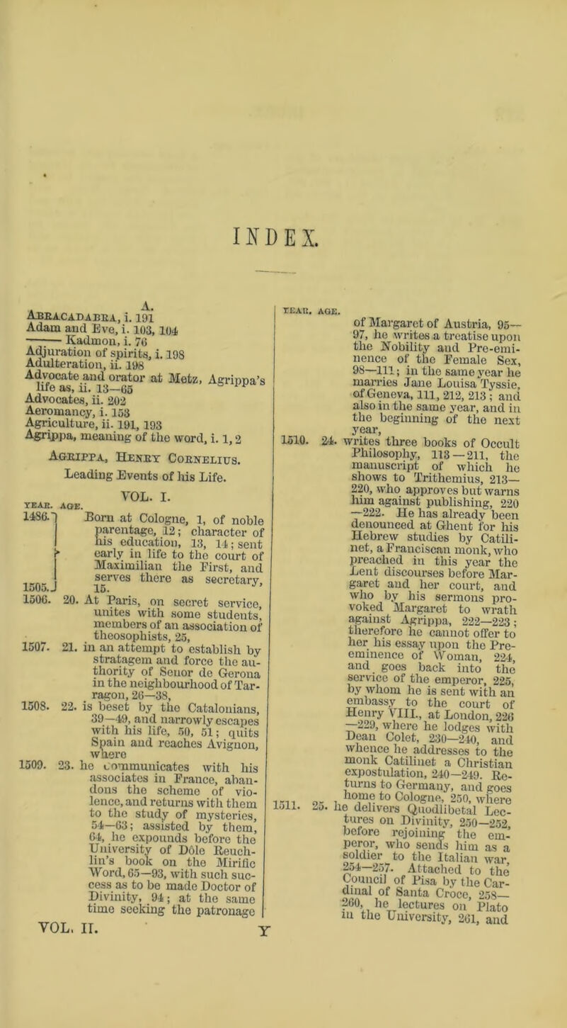 INDEX. Abeacadabea, i. 191 Adam and Eve, i. 103,104 ■ Iiadmon, i. 76 Adjuration of spirits, i. 198 Adulteration, ii. 198 Advocate and orator at Metz, Agrippa’s life as, n. 13-65 Advocates, ii. 203 Aeromancy, i. 153 Agriculture, ii- 191, 193 Agrippa, meaning of the word, i. 1,2 Ageippa, Heney Coenelius. Leading Events of his Life. year. aoe. 14860 VOL. I. 1505.J Eorn at Cologne, 1, of noble parentage, 12; character of his education, 13, 14; sent j* early in life to the court of Maximilian the First, and I serves there as secretary, 15< 1506. 20. At Paris, on secret service, unites with some students, members of an association of theosophists, 25, 1507. 21. in an attempt to establish by stratagem and force the au- thority of Seuor de Gerona in the neighbourhood of Tar- ragon, 26—38, 1508. 22. is beset by tho Catalonians, 39—49, and narrowly escapes with his life, 50, 51; quits Spain and reaches Avignon, waero 1509. 23. ho communicates with his associates in France, aban- dons the scheme of vio- lence, and returns with them to the study of mysteries, 54—63; assisted by them, 64, he expounds before the University of Dole Rcuch- lm’s book on the Miriflc Word, 65—93, with such suc- cess as to be made Doctor of Divinity, 94; at the same time seeking the patronage VOL, II. TEAIt. AOE. 1510. 1511. of Margaret of Austria, 95— 97, he writes a treatise upon the Nobility and Pre-emi- nence of the Female Sex, 93—111; in the same year he marries Jane LouisaTyssie, of Geneva, 111, 212, 213 ; and also in the same year, and in the beginning of the next year, 24. writes three books of Occult Philosophy, 113—211, the manuscript of which he shows to Trithemius, 213— 220, who approves but warns him against publishing, 220 —222. He has already been denounced at Ghent for his Hebrew studies by Catili- net, a Franciscan monk, who preached in this year the Lent discourses before Mar- garet and her court, and who by his sermons pro- voked Margaret to wrath against Agrippa, 222—223; therefore he cannot offer to her his essay upon the Pre- eminence of Woman, 224, and goes back into the service of the emperor, 225, by whom he is sent with an embassy to tho court of Henry VIII., at London, 226 229, where he lodges with Dean Colet, 230—240, and whence he addresses to the monk Catilinet a Christian expostulation, 240 —249. Re- turns to Germany, and goes 0. . Jw>me to Cologne, 250, where 20. he delivers Quodlibetal Lec- tures on Divinity, 250—252, before rejoining the em- peror, who sends him as a soldier to the Italian war 254—257. Attached to the Council of Pisa by the Car- oenia I0f ^anta Croce, 258— 260 lie lectures on Plato in the University, 261, and