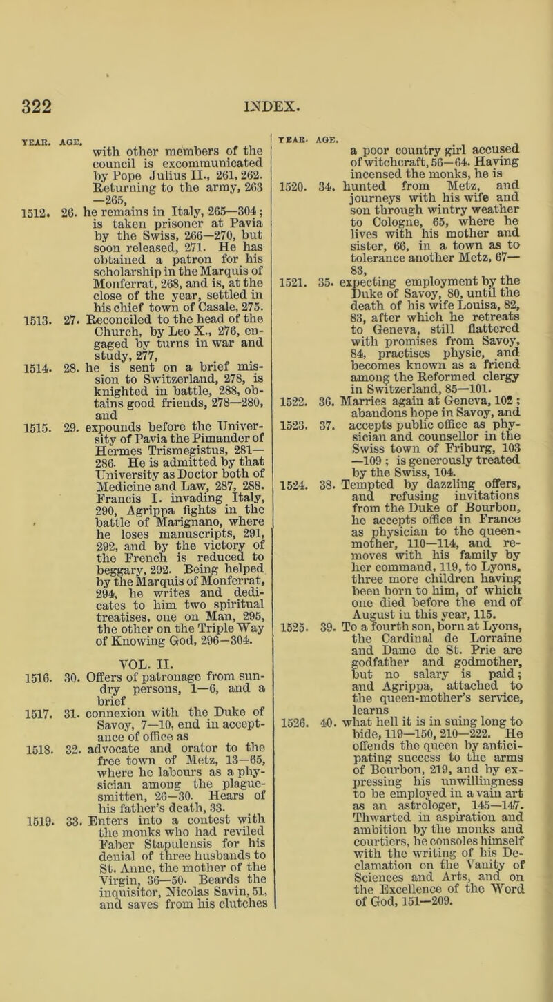 TEAK. AGE. with other members of the council is excommunicated by Pope Julius II., 261, 262. Returning to the army, 263 -265, 1512. 26. he remains in Italy, 265—304 ; is taken prisoner at Pavia by the Swiss, 266—270, but soon released, 271- He has obtained a patron for his scholarship in the Marquis of Monferrat, 268, and is, at the close of the year, settled in his chief town of Casale, 275. 1513. 27. Reconciled to the head of the Church, by Leo X., 276, en- gaged by turns in war and study, 277, 1514. 28. he is sent on a brief mis- sion to Switzerland, 278, is knighted in battle, 288, ob- tains good friends, 278—280, and 1515. 29. expounds before the Univer- sity of Pavia the Pimander of Hermes Trismegistus, 281— 286. He is admitted by that University as Doctor both of Medicine and Law, 287, 288. Francis I. invading Italy, 290, Agrippa fights in the battle of Marignano, where he loses manuscripts, 291, 292, and by the victory of the French is reduced to beggary, 292. Being helped by the Marquis of Monferrat, 294, he writes and dedi- cates to him two spiritual treatises, one on Man, 295, the other on the Triple Way of Knowing God, 296—304. VOL. II. 1516. 30. Offers of patronage from sun- dry persons, 1—6, and a brief 1517. 31. connexion with the Duke of Savoy, 7—10, end in accept- ance of office as 1518. 32. advocate and orator to the free town of Metz, 13—65, where he labours as a phy- sician among the plague- smitten, 26—30. Hears of his father’s death, 33. 1519. 33. Enters into a contest with the monks who had reviled Faber Stapulensis for his denial of tln-ee husbands to St. Anne, the mother of the Virgin, 36—50- Beards the inquisitor, Nicolas Savin, 51, and saves from his clutches TEAR. AGE. a poor country girl accused of witchcraft, 56—64. Haying incensed the monks, he is 1520. 34. hunted from Metz, and journeys with his wife and son through wintry weather to Cologne, 65, where he lives with his mother and sister, 66, in a town as to tolerance another Metz, 67— 83, 1521. 35. expecting employment by the Duke of Savoy, 80, until the death of his wife Louisa, 82, 83, after which he retreats to Geneva, still flattered with promises from Savoy, 84, practises physic, and becomes known as a friend among the Reformed clergy in Switzerland, 85—101. 1522. 36. Marries again at Geneva, 102 ; abandons hope in Savoy, and 1523. 37. accepts public office as phy- sician and counsellor in the Swiss town of Friburg, 103 —109 ; is generously treated by the Swiss, 104. 1524. 38. Tempted by dazzling offers, and refusing invitations from the Duke of _ Bourbon, he accepts office in France as physician to the queen- mother, 110—114, and re- moves with his family by her command, 119, to Lyons, three more children having been born to him, of which one died before the end of August in this year, 115. 1525. 39. To a fourth son, born at Lyons, the Cardinal de Lorraine and Dame de St. Prie are odfather and godmother, ut no salary is paid; and Agrippa, attached to the queen-mother’s service, learns 1526. 40. what hell it is in suing long to bide, 119—150, 210—222. He offends the queen by antici- pating success to the arms of Bourbon, 219, and by ex- pressing his unwillingness to be employed in a vain art as an astrologer, 145—147. Thwarted in aspiration and ambition by the monks and courtiers, he consoles himself with the writing of his De- clamation on the Vanity of Sciences and Arts, and on the Excellence of the Word of God, 151—209.