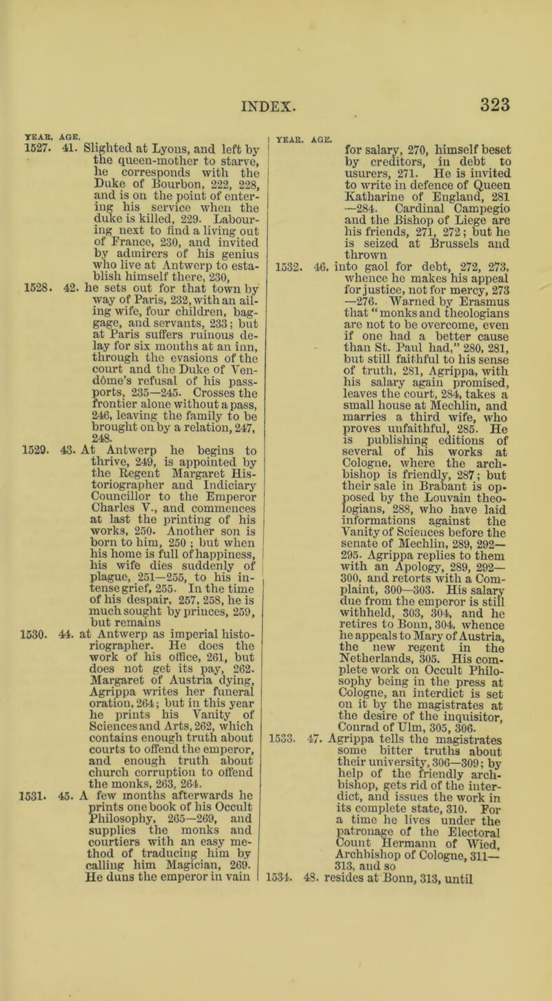 YEAR. AGE. 1527. 41. Slighted at Lyons, and left by the queen-mother to starve, he corresponds with the Duke of Bourbon, 222, 228, and is on the point of enter- ing his service when the duke is killed, 229. Labour- ing next to find a living out of Prance, 230, and invited by admirers of his genius who live at Antwerp to esta- blish himself there, 230, 1528. 4-2. he sets out for that town by way of Paris, 232, with an ail- ing wife, four children, bag- gage, and servants, 233; but at Paris suffers ruinous de- lay for six mouths at an inn, through the evasions of the court and the Duke of Ven- dome’s refusal of his pass- ports, 235—245. Crosses the frontier alone without a pass, 246, leaving the family to be brought on by a relation, 247, 248. 1529. 43. At Antwerp he begins to thrive, 249, is appointed by the Regent Margaret His- toriographer and Indiciary Councillor to the Emperor Charles V., and commences at last the printing of his works, 250. Another son is born to him, 250 ; but when his home is full of happiness, his wife dies suddenly of plague, 251—255, to his in- tense grief, 255. In the time of his despair, 257, 258, he is much sought by princes, 259, but remains 1530. 44. at Antwerp as imperial histo- riographer. He does the work of his office, 261, but does not get its pay, 262. Margaret of Austria dying, Agrippa writes her funeral oration, 264; but in this year he prints his Vanity of Sciences and Arts, 262, which contains enough truth about courts to offend the emperor, and enough truth about church corruption to offend the monks, 263, 26*4. 1531. 45. A few months afterwards lie prints one book of his Occult Philosophy, 265—269, and supplies the monks and courtiers with an easy me- thod of traducing him by calling him Magician, 269. He duns the emperor in vain I YEAR. AGE. for salary, 270, himself beset by creditors, in debt to usurers, 271. He is invited to write in defence of Queen Katharine of England, 281 —284. Cardinal Campegio and the Bishop of Liege are his friends, 271, 272; but he is seized at Brussels and thrown 1532. 46. into gaol for debt, 272, 273, whence he makes his appeal for justice, not for mercy, 273 —276. Warned by Erasmus that “ monks and theologians are not to be overcome, even if one had a better cause than St. Paul had,” 280, 281, but still faithful to his sense of truth, 281, Agrippa, with his salary again promised, leaves the court, 284, takes a small house at Mechlin, and marries a third wife, who proves unfaithful, 285. He is publishing editions of several of his works at Cologne, where the arch- bishop is friendly, 287; but their sale in Brabant is op- posed by the Louvain theo- logians, 288, who have laid informations against the Vanity of Sciences before the senate of Mechlin, 289, 292— 295. Agrippa replies to them with an Apology, 289, 292— 300, and retorts with a Com- plaint, 300—303. His salary- due from the emperor is still withheld, 303, 304, and he retires to Bonn, 304, whence he appeals to Mary of Austria, the new regent in the Netherlands, 305. His com- plete work on Occult Philo- sophy being in the press at Cologne, an interdict is set on it by the magistrates at the desire of the inquisitor, Conrad of Ulm, 305, 306. 1533. 47. Agrippa tells the magistrates some bitter truths about their university, 306—309; by help of the friendly arch- bishop, gets rid of the inter- dict, and issues the work in its complete state, 310. For a time he lives under the patronage of the Electoral Count Hermann of Wied, Archbishop of Cologne, 311— 313, and so 1534. 43. resides at Bonn, 313, until