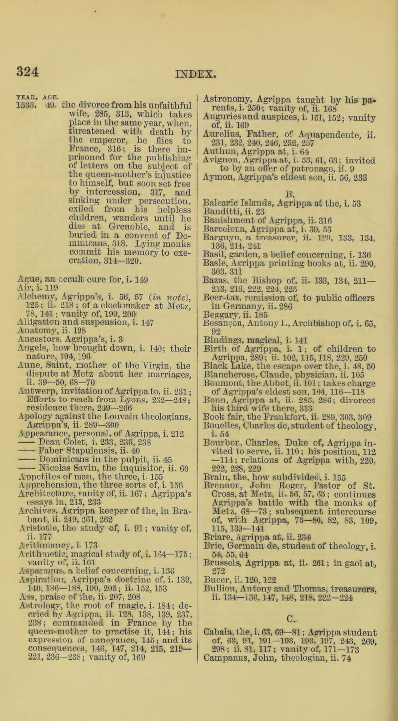 TEAK. AGE. 1535. 49. the divorce from his unfaithful wife, 285, 313, which takes place in the same year, when, threatened with death by the emperor, he flies to France, 316; is there im- prisoned for the publishing of letters on the subject of the gueen-mother’s injustice to himself, but soon set free by intercession, 317, and sinking under persecution, exiled from his helpless children, wanders until he dies at Grenoble, and is buried in a convent of Do- minicans, 318. Lying monks commit his memory to exe- cration, 314—320. Ague, an occult cure for, i. 149 Air, i. 119 Alchemy, Agrippa’s, i. 56, 57 (in note), 125; ii. 218 ; of a clockmaker at Metz, 78,141; vanity of, 199, 200 Alligation and suspension, i. 147 Anatomy, ii. 198 Ancestors, Agrippa’s, i. 3 Angels, how brought down, i. 140; their nature, 194,196 Anne, Saint, mother of the Virgin, the dispute at Metz about her marriages, ii. 39—50, 68—70 Antwerp, invitation of Agrippa to, ii. 231; Efforts to reach from Lyons, 232—248; residence there, 249—266 Apology against the Louvain theologians, Agrippa’s, ii. 289—300 Appearance, personal, of Agrippa, i. 212 Dean Colet, i. 233, 236, 238 Faber Stapulensis, ii. 40 Dominicans in the pulpit, ii. 45 Nicolas Savin, the inquisitor, ii. 60 Appetites of man, the three, i. 155 Apprehension, the three sorts of, i. 156 Architecture, vanity of, ii. 167; Agrippa’s essays in, 213, 233 Archives, Agrippa keeper of the, in Bra- bant, ii. 249, 261, 262 Aristotle, the study of, i. 91; vanity of, ii. 177 Arithmancy, i 173 Arithmetic, magical study of, i. 164—175; vanity of, ii. 161 Asparagus, a belief concerning, i. 136 Aspiration, Agrippa’s doctrine of, i. 139, 140, 186—188,190, 205; ii. 152,153 Ass, praise of the, ii. 207, 208 Astrology, the root of magic, i. 184; de- cried by Agrippa, ii. 128, 138, 139, 237, 238; commanded in France by the queen-mother to practise it, 144; his expression of annoyance, 145; and its consequences, 146, 147, 214, 215, 219— 221, 236—238; vanity of, 169 Astronomy, Agrippa taught by his pa- rents, i. 250; vanity of, ii. 168 Auguries and auspices, i. 151,152; vanity of, ii. 169 Aurelius, Father, of Aquapendente, ii. 231, 232, 240, 246, 252, 257 Authun, Agrippa at, i. 64 Avignon, Agrippa at, i. 53, 61, 63; invited to by an otter of patronage, ii. 9 Aymon, Agrippa’s eldest son, ii. 56, 233 B. Balearic Islands, Agrippa at the, i. 53 Banditti, ii. 23 Banishment of Agrippa, ii. 316 Barcelona, Agrippa at, i. 39, 53 Barguyn, a treasurer, ii. 129, 133, 134, 136, 214, 241 Basil, garden, a belief concerning, i. 136 Basle, Agrippa printing books at, ii. 290, 303, 311 Bazas, the Bishop of, ii. 133, 134, 211— 213, 216, 222, 224, 225 Beer-tax, remission of, to public officers in Germany, ii. 286 Beggary, ii. 185 Besannon, Antony I., Archbishop of, i. 65, 92 Bindings, magical, i. 141 Birth of Agrippa, i. 1; of children to Agrippa, 289; ii. 102,115, 118, 229, 250 Black Lake, the escape over the, i. 48, 50 Blanclierose, Claude, physician, ii. 105 Bonmont, the Abbot, ii. 101; takes charge of Agrippa’s eldest son, 104,116—118 Bonn, Agrippa at, ii. 285, 286; divorces his third wife there, 313 Book fair, the Frankfort, ii. 289, 303, 309 Bouelles, Charles de, student of theology, i. 54 Bourbon, Charles, Duke of, Agrippa in- vited to serve, ii. 110; his position, 112 —114; relations of Agrippa with, 220, 222, 228, 229 Brain, the, how subdivided, i. 155 Brennon, John Roger, Pastor of St. Cross, at Metz, ii. 56, 57, 65; continues Agrippa’s battle with the monks of Metz, 68—73; subsequent intercourse of, with Agrippa, 75—80, 82, 83, 109, 115,139—141 Briare, Agrippa at, ii. 234 Brie, Germain de, student of theology, i. 54, 55, 64 Brussels, Agrippa at, ii. 261; in gaol at, 272 Bucer, ii. 120,122 Bullion, Antony and Thomas, treasurers, ii. 134—136,147,148, 218, 222-224 C. Cabala, the, i. 63, 69—81; Agrippa student of, 63, 91, 191-193, 196, 197, 243, 269, 298 ; ii. 81,117; vanity of, 171—173 Campanus, John, theologian, ii. 74