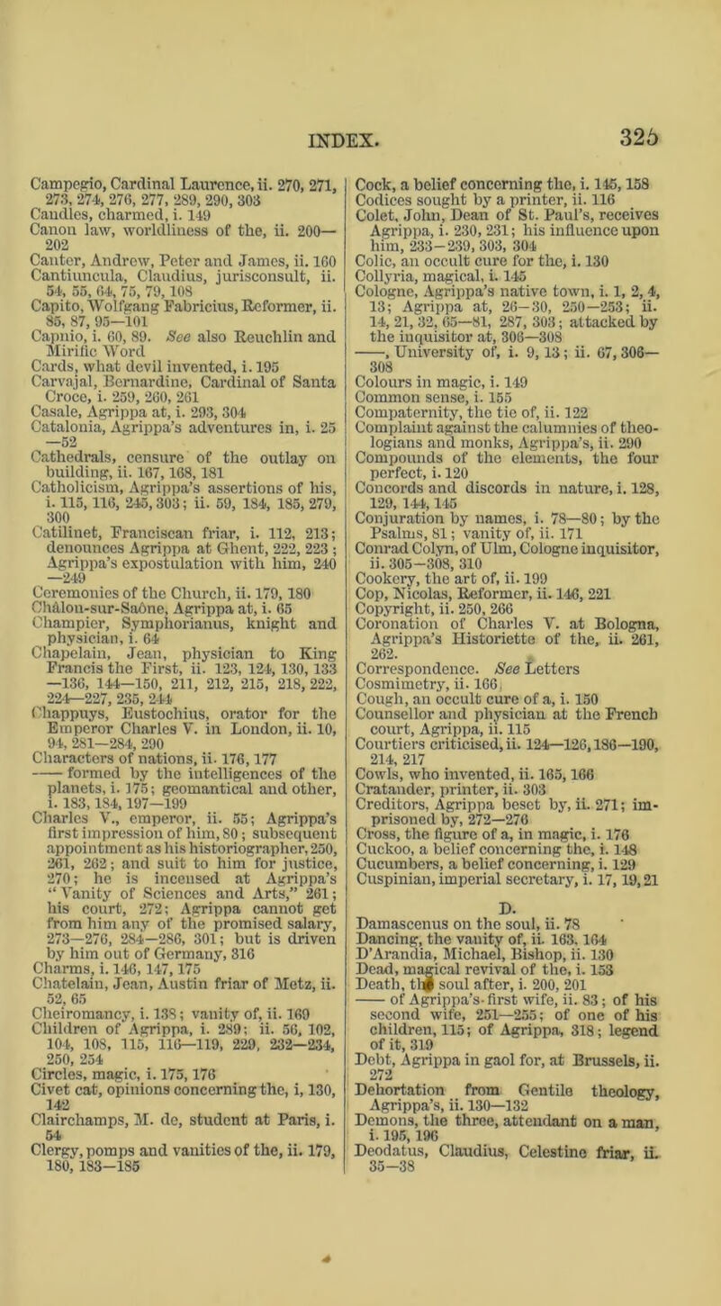 Campegio, Cardinal Laurence, ii. 270, 271, 27:5, 274, 270, 277, 289, 290, 303 Caudles, charmed, i. 149 Canon law, worldliness of the, ii. 200— 202 Canter, Andrew, Peter and James, ii. 160 Cantiuncula, Claudius, jurisconsult, ii. 54, 55, 04, 75, 79,108 Capito, Wolfgang Fabricius, Reformer, ii. 85, 87, 95—101 Capnio, i. 60, 89. See also Reuchlin and Mirilic Word Cards, what devil invented, i. 195 Carvajal, Bernardine, Cardinal of Santa Croce, i. 259, 260, 261 Casale, Agrippa at, i. 293, 304 Catalonia, Agrippa’s adventures in, i. 25 —52 Cathedrals, censure of the outlay on building, ii. 167,168,181 Catholicism, Agrippa’s assertions of his, i. 115,116, 245,303; ii. 59, 184, 185, 279, 300 Catilinet, Franciscan friar, i. 112, 213; denounces Agrippa at Ghent, 222, 223 ; Agrippa’s expostulation with him, 240 —249 Ceremonies of the Church, ii. 179,180 Ch&lon-sur-Sa6ne, Agrippa at, i. 65 Champier, Symphorianus, knight and physician, i. 64 Chapelain, Jean, physician to King Francis the First, ii. 123, 124s 130,133 —136, 144—150, 211, 212, 215, 218, 222, 224—227, 235, 244 Chappuys, Eustochius, orator for the Emperor Charles V. in London, ii. 10, 94, 281—284, 290 Characters of nations, ii. 176,177 formed by the intelligences of the planets, i. 175; geomantical and other, 1. 183,184,197—199 Charles V., emperor, ii. 55; Agrippa’s first impression of him, 80; subsequent appointment as his historiographer, 250, 261, 262; and suit to him for justice, 270; he is incensed at Agrippa’s “ Vanity of Sciences and Arts,” 261; his court, 272; Agrippa cannot get from him any of the promised salary, 273—276, 284—286, 301; but is driven by him out of Germany, 316 Charms, i. 146, 147,175 Chatelaiu, Jean, Austin friar of Metz, ii. 52, 65 Cheiromancy, i. 13S; vanity of, ii. 169 Children of Agrippa, i. 289; ii. 56, 102, 104, 108, 115, 116—119, 229, 232—234, 250, 254 Circles, magic, i. 175,176 Civet cat, opinions concerning the, i, 130, 142 Clairchamps, M. de, student at Paris, i. 54 Clergy, pomps and vanities of the, ii. 179, 180, 183-185 Cock, a belief concerning the, i. 145,158 Codices sought by a printer, ii. 116 Colet, John, Dean of St. Paul’s, receives Agrippa, i. 230, 231; his influence upon him, 233-239, 303, 304 Colic, an occult cure for the, i. 130 Collyria, magical, i. 145 Cologne, Agrippa’s native town, i. 1, 2, 4, 13; Agrippa at, 26—30, 250—253; ii. 14, 21, 32, 65—81, 287, 303; at tacked by the inquisitor at, 306—308 , University of, i. 9,13; ii. 67,306— 308 Colours in magic, i. 149 Common sense, i. 155 Compaternity, the tie of, ii. 122 Complaint against the calumnies of theo- logians and monks, Agrippa’s, ii. 290 Compounds of the elements, the four perfect, i. 120 Concords and discords in nature, i. 128, 129, 144,145 Conjuration by names, i. 78—80; by the Psalms, 81; vanity of, ii. 171 Conrad Colyn, of Ulm, Cologne inquisitor, ii. 305-308, 310 Cookery, the art of, ii. 199 Cop, Nicolas, Reformer, ii. 146, 221 Copyright, ii. 250, 266 Coronation of Charles V. at Bologna, Agrippa’s Historiette of the, ii. 261, 262. Correspondence. See Letters Cosmimctry, ii. 166. Cough, an occult cure of a, i. 150 Counsellor and physician at the French court, Agrippa, ii. 115 Courtiers criticised, ii. 124—126,186—190, 214, 217 Cowls, who invented, ii. 165,166 Cratander, printer, ii. 303 Creditors, Agrippa beset by, ii. 271; im- prisoned by, 272—276 Cross, the figure of a, in magic, i. 176 Cuckoo, a belief concerning the, i. 148 Cucumbers, a belief concerning, i. 129 Cuspinian, imperial secretary, i. 17,19,21 D. Damascenus on the soul, ii. 78 Dancing, the vanity of, ii. 163.164 D’Aranaia, Michael, Bishop, ii. 130 Dead, magical revival of the, i. 153 Death, thf soul after, i. 200, 201 of Agrippa’s- first wife, ii. 83 ; of his second wife, 251—255; of one of his children, 115; of Agrippa, 318; legend of it, 319 Debt, Agrippa in gaol for, at Brussels, ii. 272 Dehortation from Gentile theology, Agrippa’s, ii. 130—132 Demons, the three, attendant on a man, i. 195,196 Deodatus, Claudius, Celestinc friar, ii. 35-38