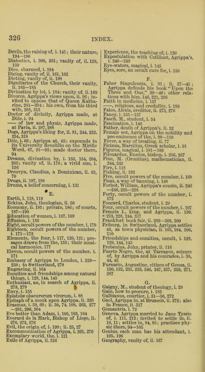 Devils, the raising of, i. 141; their nature, 194-196 Dialectics, i. 300, SOI; vanity of, ii. 158, 159 Dice, charmed, i. 184 Dicing, vanity of, ii. 161,162 Dieting, vanity of, ii. 198 Dignitaries of the Church, their vanity, ii. 183—185 Divination by lot, i. 184; vanity of, ii. 169 Divorce, Agrippa’s views upon, ii. 92; in- vited to oppose that of Queen Katha- rine, 281—284 ; his own, from his third wife, 285, 313 Doctor of divinity, Agrippa made, at Dole, i. 94 of law and physic, Agrippa made, at Pavia, ii. 287,288 Dogs, Agrippa’s liking for, ii. 81, 244, 252, 254, 318 Dole, i. 66; Agrippa at, 65; expounds in its University Reuchlin on the Miriflc Word, 67, 91—93; made doctor there, 94 Dreams, divination by, i. 153, 154, 204, 205; vanity of, ii. 170; a vivid one, i. 156 Drouvyn, Claudius, a Dominican, ii. 65, 70 Drugs, ii. 197,198 Drums, a belief concerning, i. 131 Earth, i. 118,119 Eckius, John, theologian, ii. 50 Economy, ii. 185; private, 186; of courts, 187—190 Education of women, i. 107,109 Effusion, i. 155 Eight, occult powers of the number, i. 170 Eighteen, occult powers of the number, i. 171—172 Elements, the four, i. 117,120,121; pre- sages drawn from the, 153; their musi- cal harmonies, 177 Eleven, occult powers of the number, i. 171 Embassy of Agrippa to London, i. 229— 250; to Switzerland, 278 Engraving, ii. 164 Enmities and friendships among natural things, i. 128,144, 145 Enthusiast, an, in search of Agrippa, ii. 278,279 | Envy, i. 155 E pistol* obseurorum virorum, i. 88 Epitaph of a monk upon Agrippa, ii. 320 Erasmus, i. 59, 60; ii. 50, 74,108, 263, 277 —281, 296, 304 Eve better than Adam, i. 100,103,104 Everard de la Mark, Bishop of Liege, ii. 270, 272, 276 Evil, the origin of, i-199; ii. 25, 27 Excommunication of Agrippa, i. 261, 276 Exemplary world, the, 1.121 Exile of Agrippa, ii. 316 Experience, the teaching of, i. 126 Expostulation with Catilinet, Agrippa’s, i. 240—249 Eye-waters, magical, i. 145 Eyes, sore, an occult cure for, i. 150 E. Faber Stapulensis, i. 91; ii. 37—41; Agrippa defends his book “ Upon the Three and One,” 39—49; other rela- tions with him, 146, 221, 296 Faith in medicine, i. 157 , religious, aud credulity, i. 189 Falco, Alexis, creditor, ii. 273, 276 Fancy, i. 155-157 Fasch, M., student, i. 54 Fascination, i. 146 Father, death of Agrippa’s, ii. 32 Female sex, Agrippa on the nobility and pre-eminence of the, i. 98—110 Fever, a way of treating, ii. 77 Ficinus, Marsilius, Greek scholar, i. 91 Figures, magical, i. 181—183 Filonardus, Ennius, bishop, i. 256, 257 Fine, M. (Orontius), mathematician, ii. 244, 245 Fire, i. 118 Fishing, ii. 192 Five, occult powers of the number, i. 168 Fleas, a way of banning, i. 148 Forbot, William, Agrippa’s cousin, ii. 246 —248, 255—258 Forty, occult powers of the number, i. 172 Foucard, Charles, student, i. 29 Four, occult powers of the number, i. 167 Francis I., king, and Agrippa, ii. 130, * 213, 228, 244, 317 Frankfort book fair, ii. 2S9—303, 309 Friburg, in Switzerland, Agrippa settles at, as town physician, ii. 103, 104, 106, 110 Friendships and enmities, occult, i. 128, 129,144,145 Frobenius, John, printer, ii. 116 Fuerte Negro, the, at Tarragon, seizure of, by Agrippa and his comrades, i. 38, 44, 45 Furnario, Augustine, citizen of Genoa, ii. 150,152, 231, 233, 246, 247, 257, 259, 271, 287 VX. Gaignv, M., student of theology, i. 29 Gain, how to procure, i. 183 Galbianus, courtier, i. 31—36, 272 Gaol, Agrippa in, at Brussels, ii. 272; also in France, ii. 317 Gemantria, i. 72 Geneva, Agrippa married to Jane Tyssie of, i. Ill, 212; invited to settle in, ii. 10,11; settles in, 84, 85; practises phy- sic there, 94—105 Genius, each man has his attendant, i. 195,196 Geography, vanity of, ii. 167