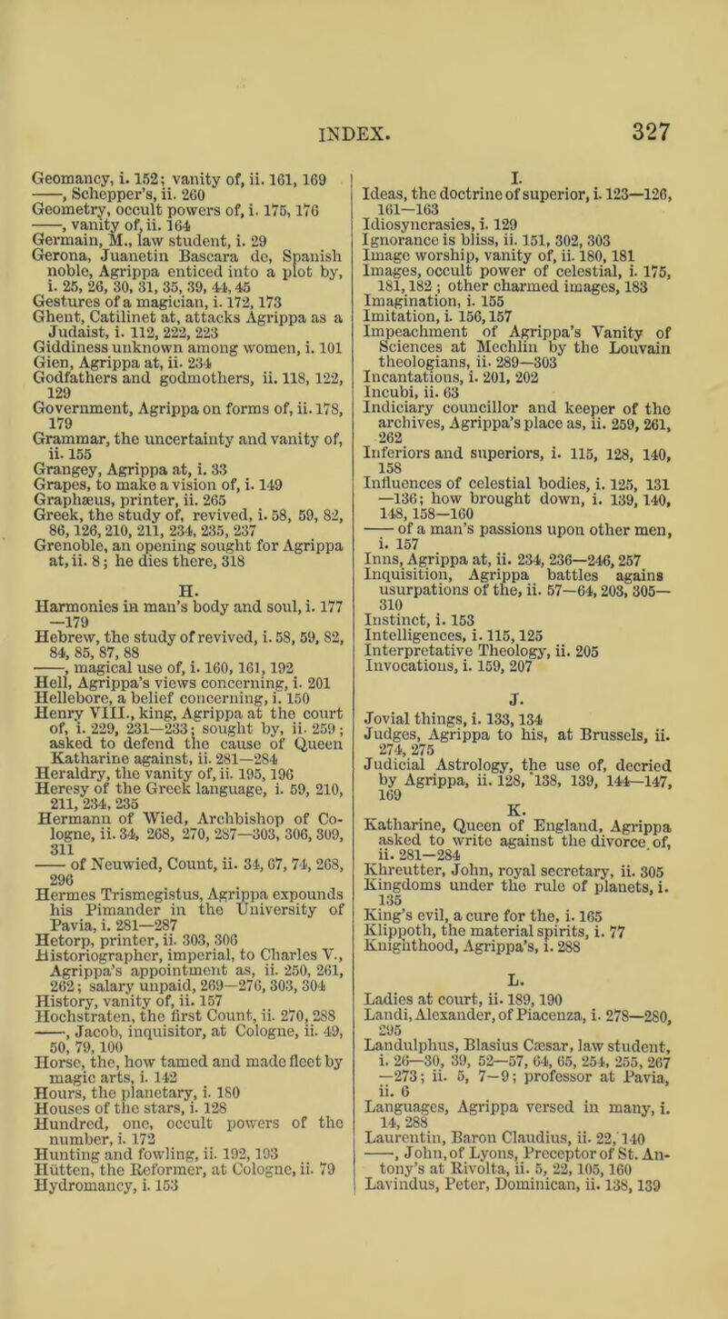 Geomancy, i. 152; vanity of, ii. 161,169 , Schepper’s, ii. 260 Geometry, occult powers of, i. 175,176 , vanity of,ii. 164 Germain, M„ law student, i. 29 Gerona, Juanetin Bascara do, Spanish noble, Agrippa enticed into a plot by, i. 25, 26, 30, 31, 35, 39, 44,45 Gestures of a magician, i. 172,173 Ghent, Catilinet at, attacks Agrippa as a Judaist, i. 112, 222, 223 Giddiness unknown among women, i. 101 Gien, Agrippa at, ii. 234 Godfathers and godmothers, ii. 118,122, 129 Government, Agrippa on forms of, ii. 178, 179 Grammar, the uncertainty and vanity of, ii. 155 Grangey, Agrippa at, i. 33 Grapes, to make a vision of, i. 149 Graphseus, printer, ii. 265 Greek, the study of, revived, i. 58, 59, 82, 86,126,210, 211, 234, 235, 237 Grenoble, an opening sought for Agrippa at, ii. 8; he dies there, 318 H. Harmonies in man’s body and soul, i. 177 —179 Hebrew, the study of revived, i. 58, 59, 82, 84, 85, 87, 88 , magical use of, i. 160,161,192 Hell, Agrippa’s views concerning, i. 201 Hellebore, a belief concerning, i. 150 Henry VIII., king, Agrippa at the court of, i. 229, 231—233; sought by, ii- 259; asked to defend the cause of Queen Katharine against, ii. 281—284 Heraldry, the vanity of, ii. 195,196 Heresy of the Greek language, i. 59, 210, 211, 234, 235 Hermann of Wied, Archbishop of Co- logne, ii. 34, 268, 270, 2S7—303, 306, 309, 311 of Neuwied, Count, ii. 34,67,74, 268, 296 Hermes Trismcgistus, Agrippa expounds his Pimander in the University of Pavia, i. 281—287 Hetorp, printer, ii. 303, 306 Historiographer, imperial, to Charles V., Agrippa’s appointment as, ii. 250, 261, 262; salary unpaid, 269—276, 303, 304 History, vanity of, ii. 157 Hochstratcn, the first Count, ii. 270,288 , Jacob, inquisitor, at Cologne, ii. 49, 50, 79,100 Horse, the, how tamed and made fleet by magic arts, i. 142 Hours, the planetary, i. 180 Houses of the stars, i. 128 Hundred, one, occult powers of the number, i. 172 Hunting and fowling, ii. 192,193 Hiitten, the Reformer, at Cologne, ii. 79 Hydromancy, i. 153 I. Ideas, the doctrine of superior, i. 123—126, 161—163 Idiosyncrasies, i. 129 Ignorance is bliss, ii. 151, 302,303 Image worship, vanity of, ii. 180,181 Images, occult power of celestial, i. 175, 181,182 ; other charmed images, 183 Imagination, i. 155 Imitation, i. 156,157 Impeachment of Agrippa’s Vanity of Sciences at Mechlin by the Louvain theologians, ii. 289—303 Incantations, i. 201, 202 Incubi, ii. 63 Indiciary councillor and keeper of the archives, Agrippa’s place as, ii. 259, 261, 262 Inferiors and superiors, i. 115, 128, 140, 158 Influences of celestial bodies, i. 125, 131 —136; how brought down, i. 139,140, 148, 158—160 of a man’s passions upon other men, i. 157 Inns, Agrippa at, ii. 234, 236—246,257 Inquisition, Agrippa battles agains usurpations of the, ii. 57—64,203, 305— 310 Instinct, i. 153 Intelligences, i. 115,125 Interpretative Theology, ii. 205 Invocations, i. 159, 207 J. Jovial things, i. 133,134 Judges, Agrippa to his, at Brussels, ii. 274, 275 Judicial Astrology, the use of, decried by Agrippa, ii. 128, '138, 139, 144—147, 169 K. Katharine, Queen of England, Agrippa asked to write against the divorce of, ii. 281—284 Khreutter, John, royal secretary, ii. 305 Kingdoms under the rule of planets, i. 135 King’s evil, a cure for the, i. 165 Klippoth, the material spirits, i. 77 Knighthood, Agrippa’s, i. 288 L. Ladies at court, ii. 189,190 Landi, Alexander, of Piacenza, i. 278—280, 295 Landulphus, Blasius Cocsar, law student, i. 26—30, 39, 52—57, 64, 65, 254, 255, 267 —273; ii. 5, 7—9; professor at Pavia, ii. 6 Languages, Agrippa versed in many, i. 14, 288 Laurentin, Baron Claudius, ii. 22,'140 , John, of Lyons, Preceptor of St. An- tony’s at Rivolta, ii. 5, 22,105,160 Lavindus, Peter, Dominican, ii. 138,139