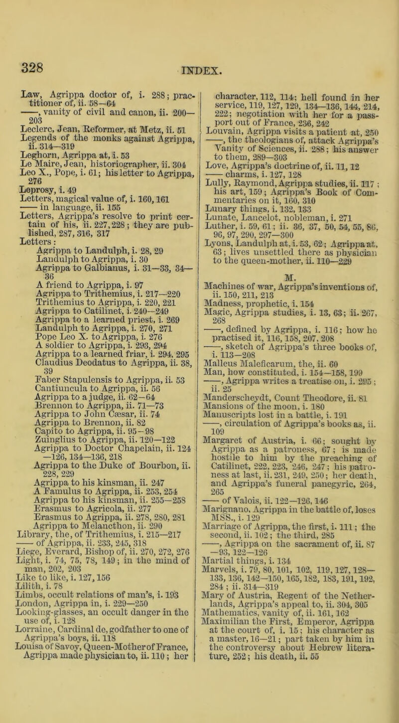 Law, Agrippa doctor of, i. 288; prac- titioner of, ii. 58—64 , vanity of civil and canon, ii. 200— 203 Leclerc, Jean, Reformer, at Metz, ii. 51 Legends of the monks against Agrippa, ii. 314—319 Leghorn, Agrippa at, i. 53 Le Maire, Jean, historiographer, ii. 304 Leo X., Pope, i. 61; his letter to Agrippa, 276 Leprosy, i. 49 Letters, magical value of, i. 160,161 in language, ii. 155 Letters, Agrippa’s resolve to print cer- tain of his, ii. 227,228; they are pub- lished, 287, 316, 317 Letters: Agrippa to Landulph, i. 28, 29 Landulph to Agrippa, i. 30 Agrippa to Galbianus, i. 31—33, 34— 36 A friend to Agrippa, i. 97 Agrippa to Trithemius, i. 217—220 Trithemius to Agrippa, i. 220, 221 Agrippa to Catilinet, i. 240—249 Agrippa to a learned priest, i. 269 Landulph to Agrippa, i. 270, 271 Pope Leo X. to Agrippa, i. 276 A soldier to Agrippa, i. 293, 294 Agrippa to a learned friar, i. 294, 295 Claudius Deodatus to Agrippa, ii. 38, 39 Paber Stapulensis to Agrippa, ii. 53 Cantiuncula to Agrippa, ii. 56 Agrippa to a judge, ii. 62—64 Brennon to Agrippa, ii. 71—73 Agrippa to John Caesar, ii. 74 Agrippa to Brennon, ii. 82 Capito to Agrippa, ii. 95—98 Zuinglius to Agrippa, ii. 120—122 Agrippa to Doctor Chapelain, ii. 124 —126,134—136, 218 Agrippa to the Duke of Bourbon, ii. 228, 229 Agrippa to his kinsman, ii. 247 A Famulus to Agrippa, ii. 253, 254 Agrippa to his kinsman, ii. 255—258 Erasmus to Agricola, ii. 277 Erasmus to Agrippa, ii. 278, 2S0, 281 Agrippa to Melaucthon, ii- 290 Library, the, of Trithemius, i. 215—217 of Agrippa, ii. 233, 245, 318 Liege, Everard, Bishop of, ii. 270, 272, 276 Light, i. 74, 75, 78, 149; in the mind of man, 202, 203 Like to like, i. 127,156 Lilith, i. 78 Limbs, occult relations of man’s, i. 193 London, Agrippa in, i. 229—250 Looking-glasses, an occult danger in the use of, i. 128 Lorraine, Cardinal de, godfather to one of Agrippa’s boys, ii. 118 Louisa of Savoy, Queen-Mother of France, Agrippa made physician to, ii. 110; her character, 112, 114; hell found in her service, 119,127,129, 134—136,144, 214, 222; negotiation with her for a pass- port out of France, 236, 242 Louvain, Agrippa visits a patient at, 250 , the theologians of, attack Agrippa’s Vanity of Sciences, ii. 288; his answer to them, 289—303 Love, Agrippa’s doctrine of, ii. 11,12 charms, i. 127,128 Lully, Raymond, Agrippa studies, ii. 117 ; his art, 159; Agrippa’s Book of Com- mentaries on it, 160, 310 Luuary things, i. 132,133 Lunate, Lancelot, nobleman, i. 271 Luther, i. 59, 61; ii. 86, 37, 50, 54, 55, 86, 96, 97, 290, 297—300 Lyons, Landulph at, i. 53, 62; Agrippa at, 03; iives unsettled there as physician to the queen-motlier, ii. 110—229 M. Machines of war, Agrippa’s inventions of, ii. 150, 211, 213 Madness, prophetic, i. 154 Magic, Agrippa studies, i. 13, 63; ii. 267, 268 , defined by Agrippa, i. 116; how he practised it, 116,158, 207, 208 , sketch of Agrippa’s three books of, i. 113-208 Malleus Maleficarum, the, ii. 60 Man, how constituted, i. 154—158,199 , Agrippa writes a treatise on, i. 295; ii. 25 Manderscheydt, Count Theodore, ii. 81 Mansions of the moon, i. 180 Manuscripts lost in a battle, i. 191 , circulation of Agrippa’s books as, ii. 109 Margaret of Austria, i. 66; sought by Agrippa as a patroness, 67; is made hostile to him by the preaching of Catilinet, 222, 223, 246, 247; his patro- ness at last, ii. 231, 249, 250; her death, and Agrippa’s funeral panegyric, 264, 265 of Valois, ii. 122—126,146 Marignano, Agrippa in the battle of, loses MSS., i. 129 Marriage of Agrippa, the first, i. Ill; the second, ii. 102; the third, 285 , Agrippa on the sacrament of, ii. S7 —93,122—126 Martial things, i. 134 Marvels, i. 79, 80.101, 102, 119,127,128— 133, 136,142—150,165,182, 188, 191,192, 284 ; ii. 314—319 Mary of Austria, Regent of the Nether- lands, Agrippa’s appeal to, ii. 304, 305 Mathematics, vanity of, ii. 161,162 Maximilian the First, Emperor, Agrippa at the court of, i. 15; his character as a master, 16—21; part taken by him in the controversy about Hebrew litera- ture, 252; his death, ii. 55