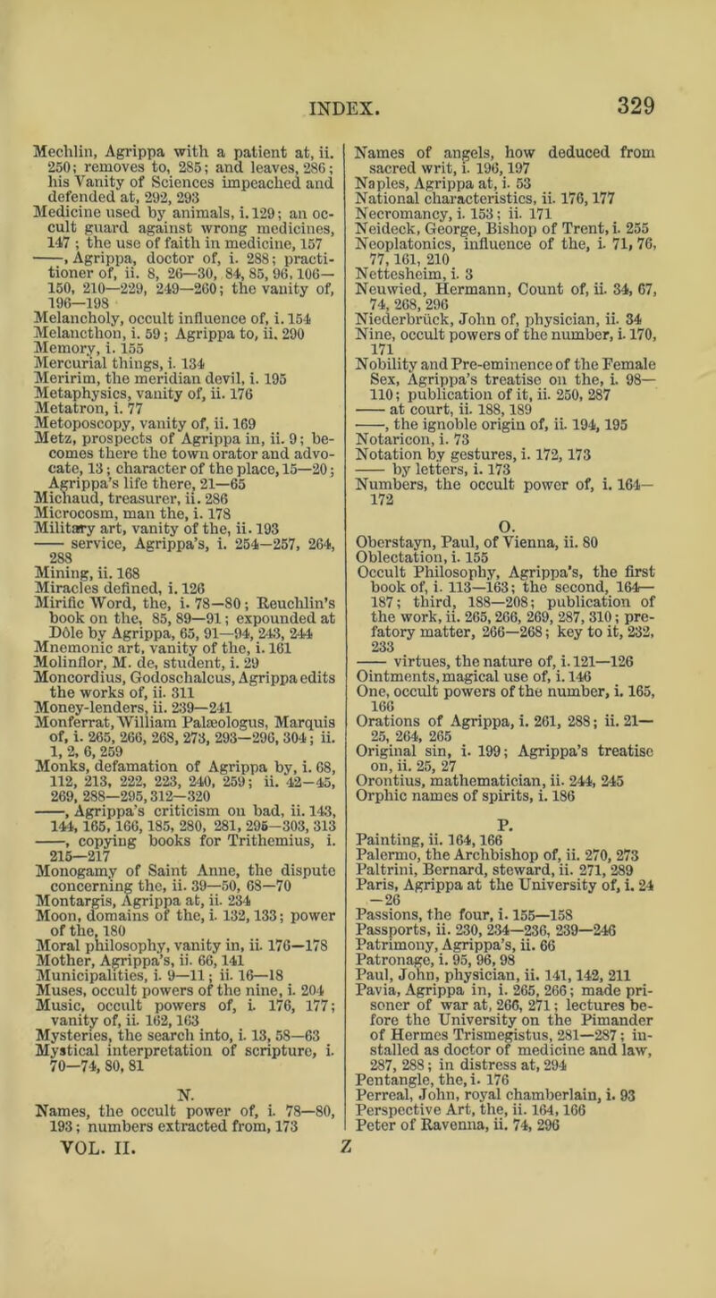 Mechlin, Agrippa with a patient at, ii. 250; removes to, 285; and leaves, 286; his Vanity of Sciences impeached and defended at, 292, 298 Medicine used by animals, i. 129; an oc- cult guard against wrong medicines, 147 ; the use of faith in medicine, 157 , Agrippa, doctor of, i. 288; practi- tioner of, ii. 8, 26—30, 84, 85, 96,106— 150, 210—229, 249-260; the vanity of, 196—198 Melancholy, occult influence of, i.154 Melancthon, i. 59; Agrippa to, ii. 290 Memory, i. 155 Mercurial things, i. 134 Meririm, the meridian devil, i. 195 Metaphysics, vanity of, ii. 176 Metatron, i. 77 Metoposcopy, vanity of, ii. 169 Metz, prospects of Agrippa in, ii. 9; be- comes there the town orator and advo- cate, 13; character of the place, 15—20; Agrippa’s life there, 21—65 Michaud, treasurer, ii. 286 Microcosm, man the, i. 178 Military art, vanity of the, ii. 193 service, Agrippa’s, i. 254—257, 264, 288 Mining, ii. 168 Miracles defined, i. 126 Mirific Word, the, i. 78—80; Reuchlin’s book on the, 85,89—91; expounded at D61e by Agrippa, 65, 91—94, 243, 244 Mnemonic art, vanity of the, i. 161 Molinflor, M. de, student, i. 29 Moncordius, Godosclialcus, Agrippa edits the works of, ii. 311 Money-lenders, ii. 239—241 Monferrat, William Palseologus, Marquis of, i. 265, 266, 268, 273, 293—296, 304; ii. 1, 2, 6, 259 Monks, defamation of Agrippa by, i. 68, 112, 213, 222, 223, 240, 259; ii. 42-45, 269, 288—295,312—320 , Agrippa's criticism on bad, ii. 143, 144, 165,166,185, 280, 281, 295-303, 313 , copying books for Trithemius, i. 215—217 Monogamy of Saint Anne, the dispute concerning the, ii. 39—50, 68—70 Montargis, Agrippa at, ii. 234 Moon, domains of the, i. 132,133; power of the, 180 Moral philosophy, vanity in, ii. 176—178 Mother, Agrippa’s, ii. 66,141 Municipalities, i. 9—11; ii. 16—18 Muses, occult powers of the nine, i. 204 Music, occult powers of, i. 176, 177; vanity of, ii. 162,163 Mysteries, the search into, i. 13, 58—63 Mystical interpretation of scripture, i. 70—74, 80, 81 N. Names, the occult power of, i. 78—80, 193; numbers extracted from, 173 VOL. II. Names of angels, how deduced from sacred writ, i. 196,197 Naples, Agrippa at, i. 53 National characteristics, ii. 176,177 Necromancy, i. 153; ii. 171 Neideck, George, Bishop of Trent, i. 255 Neoplatonics, influence of the, i. 71, 76, 77,161, 210 Nettesheim, i. 3 Neuwied, Hermann, Count of, ii. 34, 67, 74, 268, 296 Niederbriick, John of, physician, ii. 34 Nine, occult powers of the number, i. 170, 171 Nobility and Pre-eminence of the Female Sex, Agrippa’s treatise on the, i. 98— 110; publication of it, ii. 250, 287 at court, ii. 188,189 , the ignoble origin of, ii. 194,195 Notaricon, i. 73 Notation by gestures, i. 172,173 by letters, i. 173 Numbers, the occult power of, i. 164— 172 O. Oberstayn, Paul, of Vienna, ii. 80 Oblectation, i. 155 Occult Philosophy, Agrippa’s, the first book of, i. 113—163; the second, 164— 187; third, 188—208; publication of the work, ii. 265, 266, 269, 287, 310; pre- fatory matter, 266—268; key to it, 232, 233 virtues, the nature of, i. 121—126 Ointments, magical use of, i. 146 One, occult powers of the number, i. 165, 166 Orations of Agrippa, i. 261, 288; ii. 21— 25, 264, 265 Original sin, i. 199; Agrippa’s treatise on, ii. 25, 27 Orontius, mathematician, ii. 244, 245 Orphic names of spirits, i. 186 P. Painting, ii. 164,166 Palermo, the Archbishop of, ii. 270, 273 Paltrini, Bernard, steward, ii. 271, 289 Paris, Agrippa at the University of, i. 24 -26 Passions, the four, i. 155—15S Passports, ii. 230, 234—236, 239—246 Patrimony, Agrippa’s, ii. 66 Patronage, i. 95, 96, 98 Paul, John, physician, ii. 141,142, 211 Pavia, Agrippa in, i. 265, 266; made pri- soner of war at, 266, 271; lectures be- fore the University on the Pimander of Hermes Trismegistus, 281—287; in- stalled as doctor of medicine and law, 287, 288; in distress at, 294 Pentangle, the, i. 176 Perreal, John, royal chamberlain, i. 93 Perspective Art, the, ii. 164,166 Peter of Ravenna, ii. 74, 296