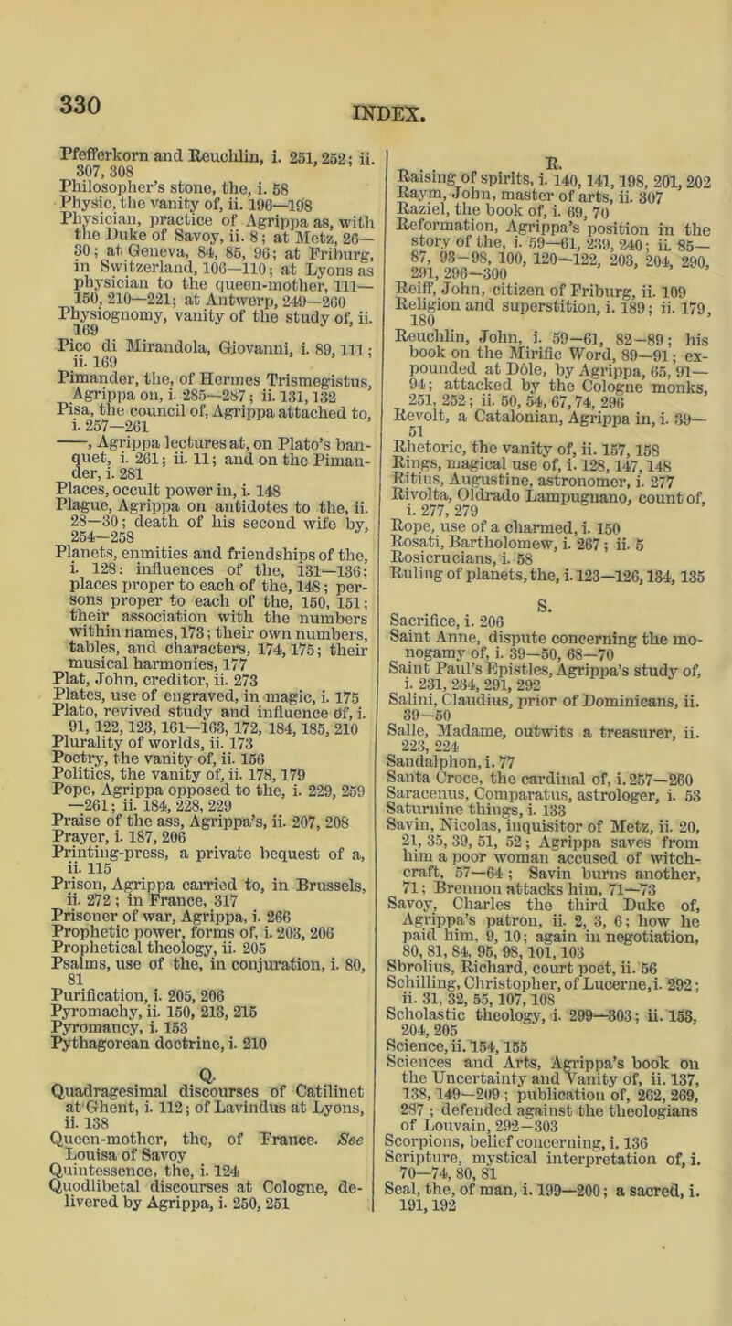 INDEX, Pfefferkorn and Reuchlin, i. 251,252; ii. 307, 308 Philosopher’s stone, the, i. 58 Physic, the vanity of, ii. 196—198 Physician, practice of Agrippa as, with the Duke of Savoy, ii. 8; at Metz, 20— 30; at Geneva, 84,, 85, 96; at Friburg, in Switzerland, 106-110; at Lyons as physician to the queen-mother, 111— 150, 210—221; at Antwerp, 249—260 Physiognomy, vanity of the study of, ii. 169 Pico di Mirandola, Giovanni, i. 89, 111 ; ii. 169 Pimander, the, of Hermes Trismegistus, Agrippa on, i. 285—287; ii. 131,132 Pisa, the council of, Agrippa attached to, i. 257—261 , Agrippa lectures at, on Plato’s ban- quet, i. 261; ii. 11; and on the Piman- der, i. 281 Places, occult power in, i. 148 Plague, Agrippa on antidotes to the, ii. 28—30; death of his second wife by, 254—258 Planets, enmities and friendships of the, i. 128: influences of the, 131—136; places proper to each of the, 148; per- sons proper to each of the, 150, 151; their association with the numbers within names, 173; their own numbers, tables, and characters, 174,175; their musical harmonies, 177 Plat, John, creditor, ii. 273 Plates, use of engraved, in magic, i. 175 Plato, revived study and influence Of, i. 91, 122,123, 161-103, 172, 184,185, 210 Plurality of worlds, ii. 173 Poetry, the vanity of, ii. 156 Politics, the vanity of, ii. 178,179 Pope, Agrippa opposed to the, i. 229, 259 —261; ii. 184, 228, 229 Praise of the ass, Agrippa’s, ii. 207, 208 Prayer, i. 187, 206 Printing-press, a private bequest of a, ii. 115 Prison, Agrippa carried to, in Brussels, ii. 272 ; in France, 317 Prisoner of war, Agrippa, i. 266 Prophetic power, forms of, i. 203, 206 Prophetical theology, ii. 205 Psalms, use of the, in conjuration, i. 80, 81 Purification, i. 205, 206 Pyromachy, ii. 150, 213, 215 Pyromancy, i. 153 Pythagorean doctrine, i. 210 Q Quadragesimal discourses of Catilinet at Ghent, i. 112; of Lavinflus at Lyons, ii. 138 Queen-mother, the, of France. See Louisa of Savoy Quintessence, the, i. 124 Quodlibetal discourses at Cologne, de- livered by Agrippa, i. 250, 251 _ . , R, Raising of spirits, i. 140,141,198, 201, 202 Raym, John, master of arts, ii. 307 Raziel, the book of, i. 69, 70 Reformation, Agrippa’s position in the stor.v of the, i. 59—61, 239, 240; ii. 85— 87, 93-98, 100, 120-122, 203, 204, 290, 291, 296-300 Roiff, John, citizen of Friburg, ii. 109 Religion and superstition, i. 189; ii. 179, 180 ’ Reuchlin, John, i. 59-61, 82-89; his book on the Mirific Word, 89—91; ex- pounded at Dole, by Agrippa, 65, 91— 94; attacked by the Cologne monks, 251, 252; ii. 50, 54, 67,74, 296 Revolt, a Catalonian, Agrippa in, i. 39— Rhetoric, the vanity of, ii. 157,158 Rings, magical use of, i. 128,147,148 Rjtius, Augustine, astronomer, i. 277 Rivolta, Oldrado Lampugnano, count of, i. 277, 279 Rope, use of a charmed, i. 150 Rosati, Bartholomew, i. 267; ii. 5 Rosicrucians, i. 58 Ruling of planets, the, i. 123—126,134,135 Sacrifice, i. 206 Saint Anne, dispute concerning the mo- nogamy of, i. 39—50, 68—70 Saint Paul’s Epistles, Agrippa’s study of, i. 231, 234, 291, 292 Salini, Claudius, prior of Dominicans, ii. 39—50 Salle, Madame, outwits a treasurer, ii. 223, 224 Sandalphon, i. 77 Santa Croce, the cardinal of, i. 257—260 Saracenus, Comparatus, astrologer, i. 53 Saturnine things, i. 133 Savin, Nicolas, inquisitor of Metz, ii. 20, 21, 35, 39, 51, 52; Agrippa saves from him a poor woman accused of witch- craft, 57—64 ; Savin burns another, 71; Brennon attacks him, 71—73 Savoy, Charles the third Duke of, Agrippa’s patron, ii. 2, 3, 6; how he paid him, 9, 10; again in negotiation, 80, 81, 84, 95, 98, 101,103 Sbrolius, Richard, court poet, ii. 56 Schilling, Christopher, of Lucerne, i. 292; ii. 31, 32, 55,107,108 Scholastic theology, i. 299—303; ii. 153, 204, 205 Science, ii. 154,155 Sciences and Arts, Agrippa’s book on the Uncertainty and Vanity of, ii. 137, 138,149—209 ; publication of, 262, 269, 287 ; defended against the theologians of Louvain, 292—303 Scorpions, belief concerning, i. 136 Scripture, mystical interpretation of, i. 70—74, 80, SI Seal, the, of man, i. 199—200; a sacred, i. 191,192