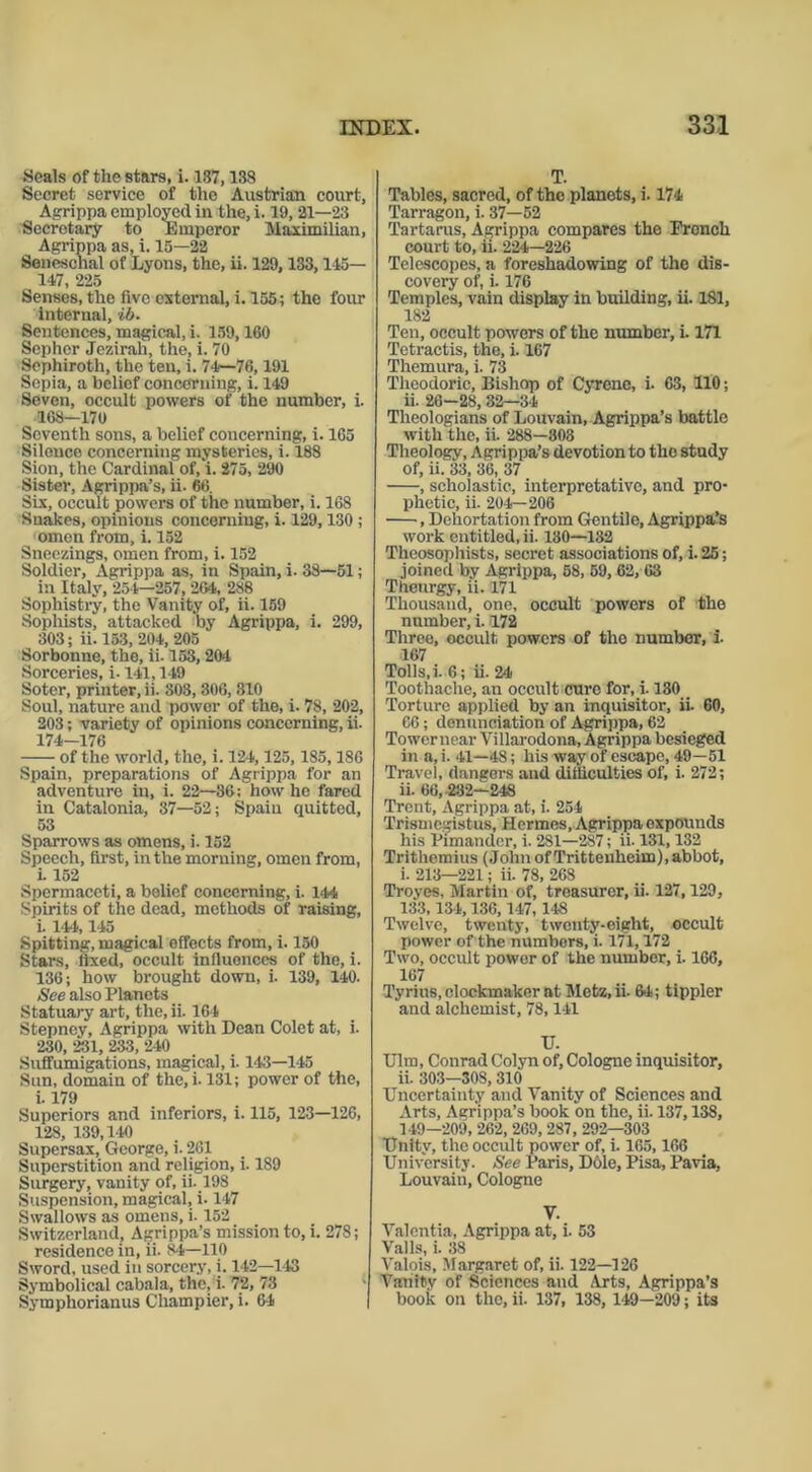Seals of the stars, i. 137,138 Secret service of the Austrian court, Agrippa employed in the, i. 19, 21—23 Secretary to Emperor Maximilian, Agrippa as, i. 15—22 Seneschal of Lyons, the, ii. 129,133,115— 147, 225 Senses, the five external, i. 155; the four internal, ib. Sentences, magical, i. 159,160 Sephor Jezirah, the, i. 70 Sephiroth, the ten, i. 74—76, 191 Sepia, a belief concerning, i. 149 Seven, occult powers of the number, i. 163—170 Seventh sons, a belief concerning, i. 165 Silence concerning mysteries, i. 188 Sion, the Cardinal of, i. 275, 290 Sister, Agrippa’s, ii. 66. Six, occult powers of the number, i. 168 Snakes, opinions concerning, i. 129,130 ; omen from, i. 152 Sneezings, omen from, i. 152 Soldier, Agrippa as, in Spain, i. 38—51; in Italy, 254—257, 264, 288 Sophistry, the Vanity of, ii. 159 Sophists, attacked by Agrippa, i. 299, 303; ii. 153, 204, 205 Sorbonne, the, ii-153,204 Sorceries, i-141,149 Soter, printer, ii. 308, 306, 310 Soul, nature and power of the, i. 78, 202, 203; variety of opinions concerning, ii. 174-176 of the world, the, i. 124, 125,185,186 Spain, preparations of Agrippa for an adventure in, i. 22—36; how he fared in Catalonia, 37—52; Spain quitted, 53 Sparrows as omens, i. 152 Speech, first, in the morning, omen from, i. 152 Spermaceti, a belief concerning, i. 144 Spirits of the dead, methods of raising, i. 144,145 Spitting, magical effects from, i. 150 Stars, fixed, occult influences of the, i. 136; how brought down, i. 139, 140. See also Planets Statuary art, the, ii. 164 Stepney, Agrippa with Dean Colet at, i. 230, 231, 233, 240 Suffumigations, magical, i. 143—145 Sun, domain of the,i. 131; power of the, i. 179 Superiors and inferiors, i. 115, 123—126, 128, 139,140 Supersax, George, i. 261 Superstition and religion, i. 189 Surgery, vanity of, ii. 198 Suspension, magical, i. 147 Swallows as omens, i. 152 Switzerland, Agrippa’s mission to, i. 278; residence in, ii. 8-4—110 Sword, used in sorcery, i. 142—143 Symbolical cabala, the, i. 72, 73 Symphorianus Cliampier, i. 64 T. Tables, sacred, of the planets, i. 174 Tarragon, i. 37—52 Tartarus, Agrippa compares the French court to, ii. 224—226 Telescopes, a foreshadowing of the dis- covery of, i. 176 Temples, vain display in building, ii. 181, 182 Ten, occult powers of the number, i. 171 Tetractis, the, i. 167 Themura, i. 73 Theodoric, Bishop of Cyrenc, i- 63, 110; ii. 26—28, 32—34 Theologians of Louvain, Agrippa’s battle with the, ii. 288—303 Theology, Agrippa’s devotion to the study of, ii. 33, 36, 37 , scholastic, interpretative, and pro- phetic, ii. 204—206 , Dehortation from Gentile, Agrippa’s work entitled, ii. 130—132 Theosophists, secret associations of, i. 25; joined by Agrippa, 58, 59, 62, 63 Theurgy, ii. 171 Thousand, one, occult powers of the number, i. 172 Three, occult powers of the number, i. 167 Tolls, i. 6; ii. 24 Toothache, an occult cure for, i. 130 Torture applied by an inquisitor, ii. 60, 66; denunciation of Agrippa, 62 Towcrnear Villarodona, Agrippa besieged in a, i. 41—48; his way of escape, 49—51 Travel, dangers and difficulties of, i. 272; ii. 66, 282—248 Trent, Agrippa at, i. 254 Trismcgistus, Hermes, Agrippa expounds his Fimandcr, i. 281—287; ii. 131,132 Trithemius (JohnofTrittenheim), abbot, i. 213—221; ii. 78, 268 Troves, Martin of, treasurer, ii. 127,129, 133,134,136,147, 148 Twelve, twenty, twenty-eight, occult power of the numbers, i. 171,172 Two, occult power of the number, i. 166, 167 Tyrius, clockmaker at Metz,ii. 6-4; tippler and alchemist, 78,141 TJ. Ulm, Conrad Colyn of, Cologne inquisitor, ii. 303—308,310 Uncertainty and Vanity of Sciences and Arts, Agrippa’s book on the, ii. 137,138, 149—209, 262, 269, 287, 292—303 Unity, the occult power of, i. 165,166 University. See Paris, Dole, Pisa, Pavia, Louvain, Cologne V. Valentia, Agrippa at, i. 53 Vails, i. 38 Valois, Margaret of, ii. 122—126 Vanity of Sciences and Arts, Agrippa’s book on the, ii. 137, 138, 149—209; its