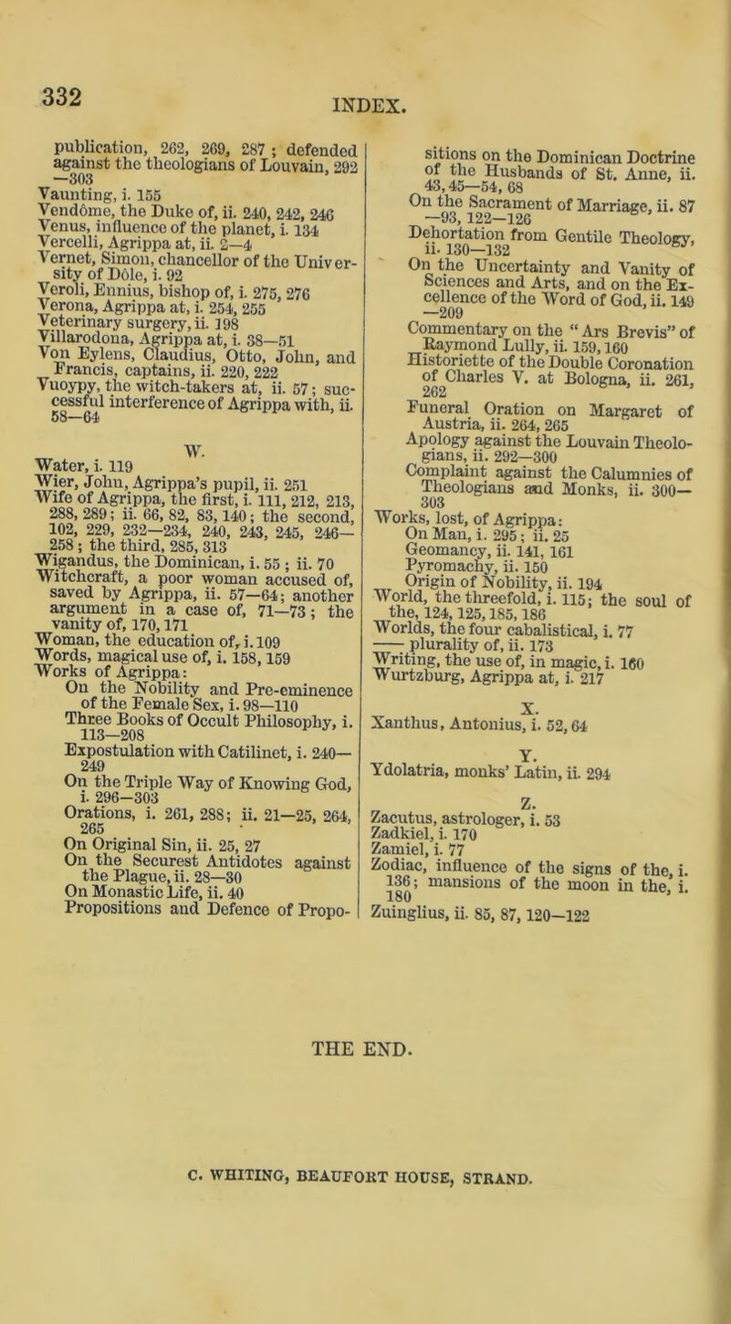 INDEX. publication, 262, 269, 287 ; defended against the theologians of Louvain, 292 —303 Vaunting, i. 155 Vendome, the Duke of, ii. 240, 242, 246 Venus, influence of the planet, i. 134 Vercelli, Agrippa at, ii. 2—4 Vernet, Simon, chancellor of the Univer- sity of D61e, i. 92 Veroli, Ennius, bishop of, i. 275, 276 Verona, Agrippa at, i. 254, 255 Veterinary surgery, ii. 398 Villarodona, Agrippa at, i. 38—51 Von Eylens, Claudius, Otto, John, and Francis, captains, ii. 220, 222 Vuoypy, the witch-takers at, ii. 57; suc- cessful interference of Agrippa with, ii. 58—64 W. Water, i. 119 Wier, John, Agrippa’s pupil, ii. 251 Wife of Agrippa, the first, i. Ill, 212, 213, 288, 289; ii. 66, 82, 83,140; the second, 102, 229, 232—234, 240, 243, 245, 246— 258 ; the third, 285, 313 Wigandus, the Dominican, i. 55; ii. 70 Witchcraft, a poor woman accused of, saved by Agrippa, ii. 57—64; another argument in a case of, 71—73; the vanity of, 170,171 Woman, the education of, i. 109 Words, magical use of, i. 158,159 Works of Agrippa: On the Nobility and Pre-eminence of the Female Sex, i. 98—110 Three Books of Occult Philosophy, i. 113-208 Expostulation with Catilinet, i. 240— 249 On the Triple Way of Knowing God, i. 296-303 Orations, i. 261, 288; ii. 21—25, 264, 265 ■ On Original Sin, ii. 25, 27 On the Securest Antidotes against the Plague, ii. 28—30 On Monastic Life, ii. 40 Propositions and Defence of Propo- sitmns on the Dominican Doctrine of the Husbands of St. Anne, ii. 43,45—54, 68 On the Sacrament of Marriage, ii. 87 —93,122—126 Dehortation from Gentile Theology, ii-130—132 6,1 On the Uncertainty and Vanity of Sciences and Arts, and on the Ex- cellence of the Word of God, ii. 149 —209 Commentary on the “ Ars Brevis” of Raymond Lully, ii. 159,160 Historiette of the Double Coronation of Charles V. at Bologna, ii. 261, 262 ’ Funeral Oration on Margaret of Austria, ii. 264,265 Apology against the Louvain Theolo- gians, ii. 292—300 Complaint against the Calumnies of Theologians and Monks, ii. 300— wonts, lost, or Agrippa: On Man, i. 295; ii. 25 Geomancy, ii. 141,161 Pyromachy, ii. 150 Origin of Nobility, ii. 194 World, the threefold, i. 115; the soul of the, 124,125,185,186 Worlds, the four cabalistical, i. 77 plurality of, ii. 173 Writing, the use of, in magic, i. 160 Wurtzburg, Agrippa at, i. 217 Xanthus, Antonius, i. 52,64 Y. Ydolatria, monks’ Latin, ii. 294 Zacutus, astrologer, i. 53 Zadkiel, i. 170 Zamiel, i. 77 Zodiac, influence of the signs of the, i. 136; mansions of the moon in the, i. 180 Zuinglius, ii. 85, 87, 120—122 THE END. C. WHITING, BEAUFORT HOUSE, STRAND.