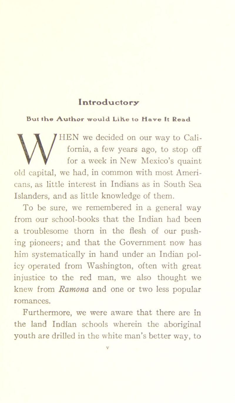 But the Author would LiKe to Have It Read WHEN we decided on our way to Cali- fornia, a few years ago, to stop off for a week in New Mexico’s quaint old capital, we had, in common with most Ameri- cans, as little interest in Indians as in South Sea Islanders, and as little knowledge of them. To be sure, we remembered in a general way from our school-books that the Indian had been a troublesome thorn in the flesh of our push- ing pioneers; and that the Government now has him systematically in hand under an Indian pol- icy operated from Washington, often with great injustice to the red man, we also thought we knew from Ramona and one or two less popular romances. Furthermore, we were aware that there are in the land Indian schools wherein the aboriginal youth are drilled in the white man’s better way, to