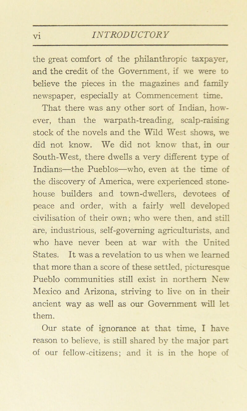 the great comfort of the philanthropic taxpayer, and the credit of the Government, if we were to believe the pieces in the magazines and family newspaper, especially at Commencement time. That there was any other sort of Indian, how- ever, than the warpath-treading, scalp-raising stock of the novels and the Wild West shows, we did not know. We did not know that, in our South-West, there dwells a very different type of Indians—the Pueblos—who, even at the time of the discovery of America, were experienced stone- house builders and town-dwellers, devotees of peace and order, with a fairly well developed civilisation of their own; who were then, and still are, industrious, self-governing agriculturists, and who have never been at war with the United States. It was a revelation to us when we learned that more than a score of these settled, picturesque Pueblo communities still exist in northern New Mexico and Arizona, striving to live on in their ancient way as well as our Government will let them. Our state of ignorance at that time, I have reason to believe, is still shared by the major part of our fellow-citizens; and it is in the hope of