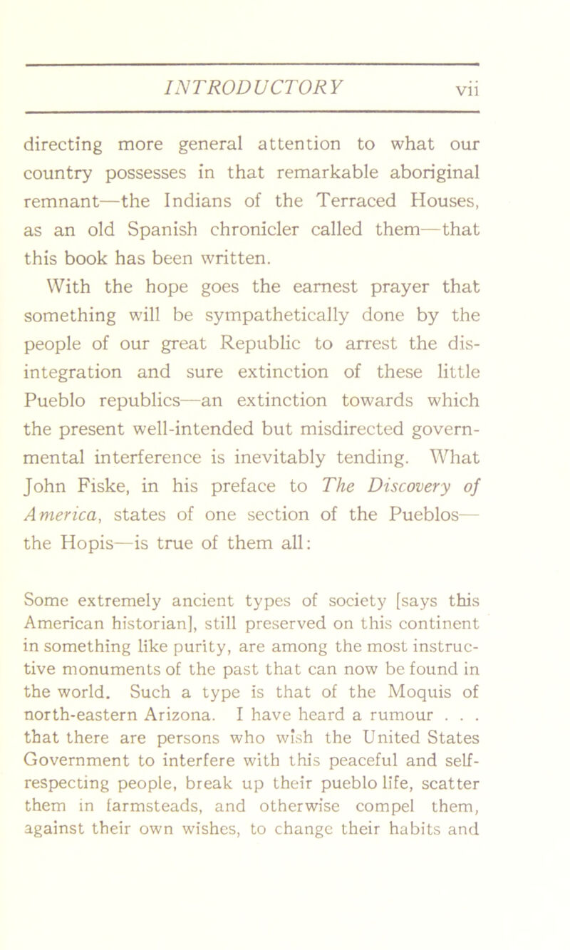 VI] directing more general attention to what our country possesses in that remarkable aboriginal remnant—the Indians of the Terraced Houses, as an old Spanish chronicler called them—that this book has been written. With the hope goes the earnest prayer that something will be sympathetically done by the people of our great Republic to arrest the dis- integration and sure extinction of these little Pueblo republics—an extinction towards which the present well-intended but misdirected govern- mental interference is inevitably tending. What John Fiske, in his preface to The Discovery of America, states of one section of the Pueblos— the Hopis—is true of them all: Some extremely ancient types of society [says this American historian], still preserved on this continent in something like purity, are among the most instruc- tive monuments of the past that can now be found in the world. Such a type is that of the Moquis of north-eastern Arizona. I have heard a rumour . . . that there are persons who wish the United States Government to interfere with this peaceful and self- respecting people, break up their pueblo life, scatter them in farmsteads, and otherwise compel them, against their own wishes, to change their habits and