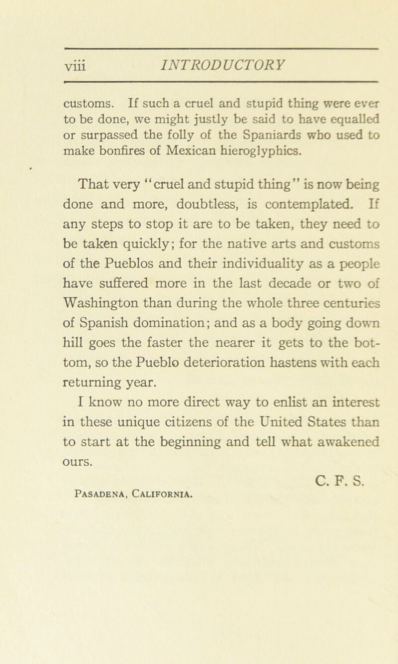 customs. If such a cruel and stupid thing were ever to be done, we might justly be said to have equalled or surpassed the folly of the Spaniards who used to make bonfires of Mexican hieroglyphics. That very “cruel and stupid thing” is now being done and more, doubtless, is contemplated. If any steps to stop it are to be taken, they need to be taken quickly; for the native arts and customs of the Pueblos and their individuality as a people have suffered more in the last decade or two of Washington than during the whole three centuries of Spanish domination; and as a body going down hill goes the faster the nearer it gets to the bot- tom, so the Pueblo deterioration hastens with each returning year. I know no more direct way to enlist an interest in these unique citizens of the United States than to start at the beginning and tell what awakened ours. C. F. S. Pasadena, California.