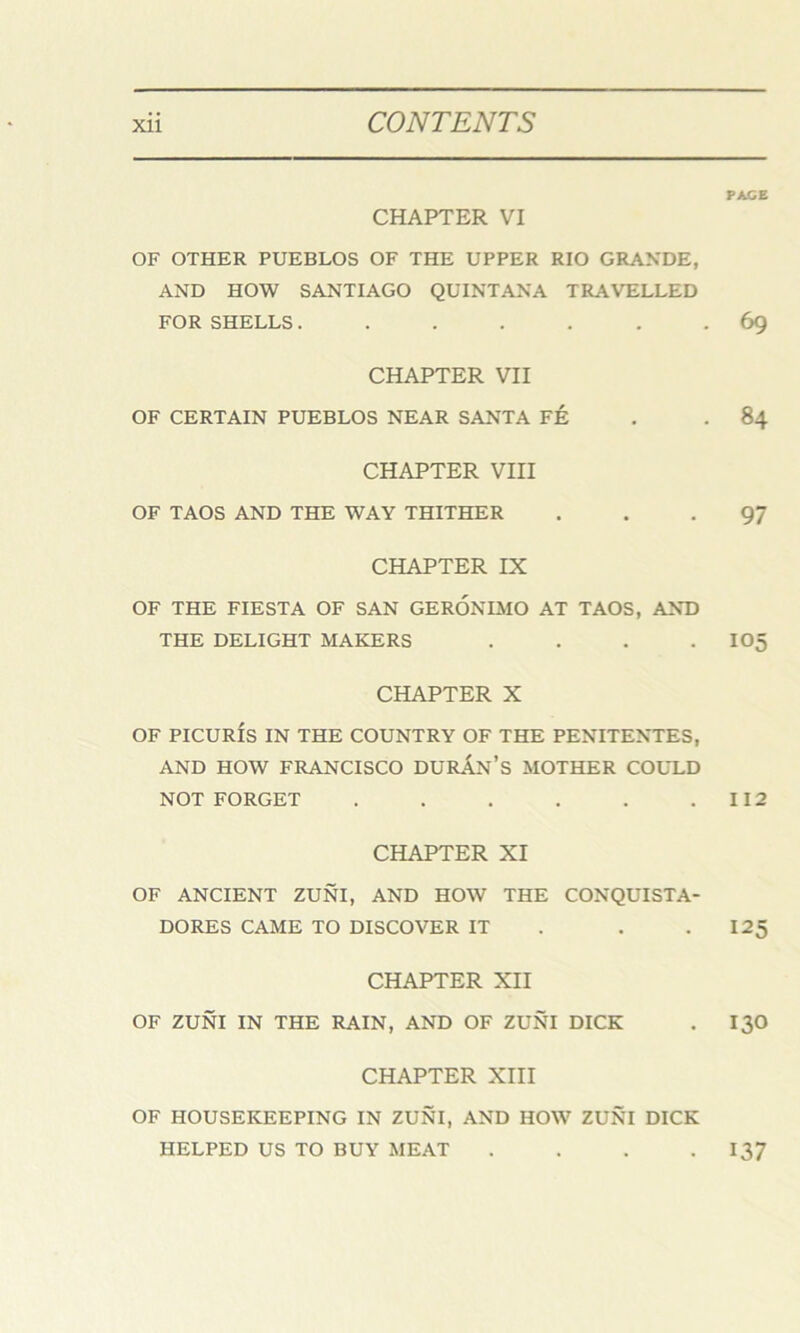 CHAPTER VI OF OTHER PUEBLOS OF THE UPPER RIO GRANDE, AND HOW SANTIAGO QUINTANA TRAVELLED FOR SHELLS...... CHAPTER VII OF CERTAIN PUEBLOS NEAR SANTA FE CHAPTER VIII OF TAOS AND THE WAY THITHER CHAPTER IX OF THE FIESTA OF SAN GERONIMO AT TAOS, AND THE DELIGHT MAKERS .... CHAPTER X OF PICURIS IN THE COUNTRY OF THE PENITENTES, AND HOW FRANCISCO DURAN’S MOTHER COULD NOT FORGET ...... CHAPTER XI OF ANCIENT ZUNI, AND HOW THE CONQUISTA- DORES CAME TO DISCOVER IT . . CHAPTER XII OF ZUNI IN THE RAIN, AND OF ZUNI DICK CHAPTER XIII OF HOUSEKEEPING IN ZUNI, AND HOW ZUNI DICK HELPED US TO BUY MEAT .... PACE 69 84 97 105 112 125 130 137