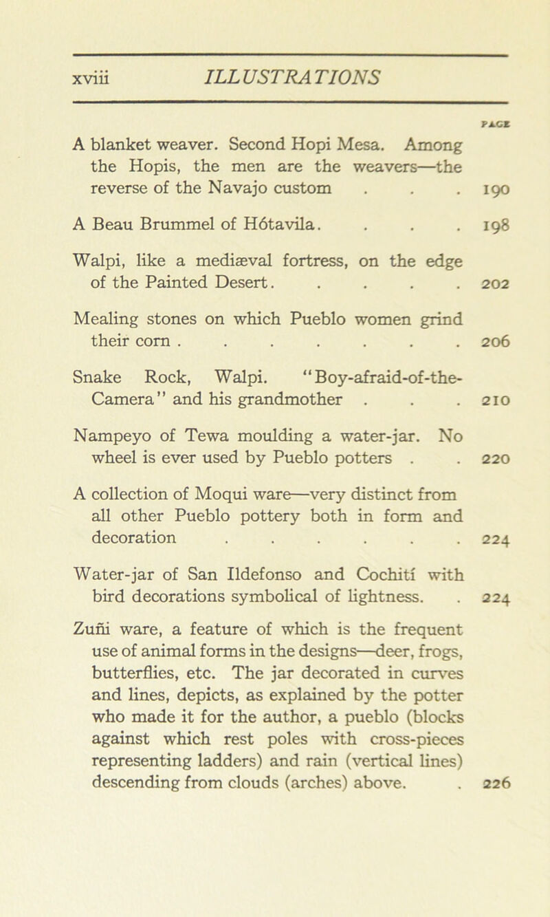 A blanket weaver. Second Hopi Mesa. Among the Hopis, the men are the weavers—the reverse of the Navajo custom A Beau Brummel of Hdtavila. Walpi, like a mediaeval fortress, on the edge of the Painted Desert..... Mealing stones on which Pueblo women grind their corn ....... Snake Rock, Walpi. “Boy-afraid-of-the- Camera ” and his grandmother . Nampeyo of Tewa moulding a water-jar. No wheel is ever used by Pueblo potters . A collection of Moqui ware—very distinct from all other Pueblo pottery both in form and decoration ...... Water-jar of San Ildefonso and Cochiti with bird decorations symbolical of lightness. Zuni ware, a feature of which is the frequent use of animal forms in the designs—deer, frogs, butterflies, etc. The jar decorated in curves and lines, depicts, as explained by the potter who made it for the author, a pueblo (blocks against which rest poles with cross-pieces representing ladders) and rain (vertical lines) descending from clouds (arches) above. PA.CZ 190 198 202 206 210 220 224 224 226