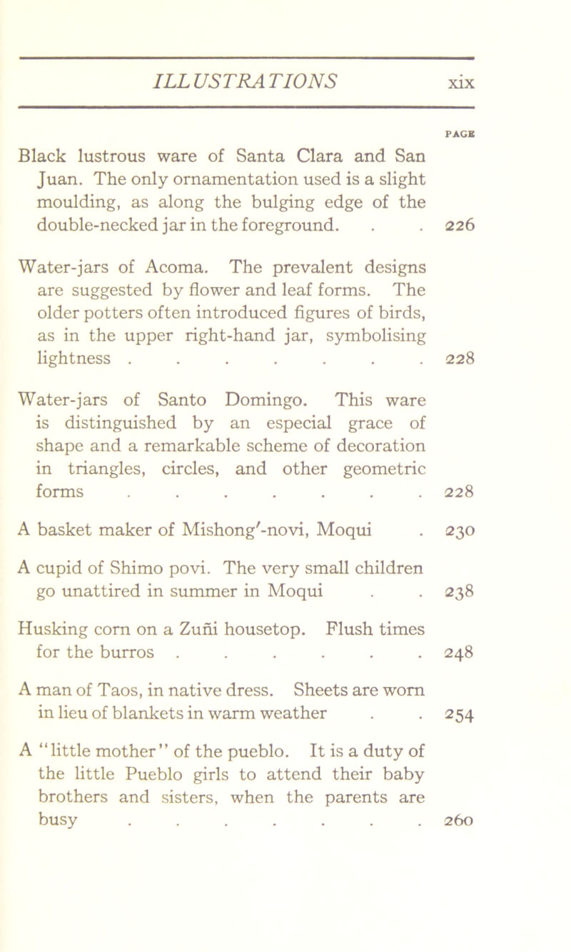 Black lustrous ware of Santa Clara and San Juan. The only ornamentation used is a slight moulding, as along the bulging edge of the double-necked jar in the foreground. Water-jars of Acoma. The prevalent designs are suggested by flower and leaf forms. The older potters often introduced figures of birds, as in the upper right-hand jar, symbolising lightness ....... Water-jars of Santo Domingo. This ware is distinguished by an especial grace of shape and a remarkable scheme of decoration in triangles, circles, and other geometric forms ....... A basket maker of Mishong'-novi, Moqui A cupid of Shimo povi. The very small children go unattired in summer in Moqui Husking corn on a Zuni housetop. Flush times for the burros ...... A man of Taos, in native dress. Sheets are worn in lieu of blankets in warm weather A “little mother” of the pueblo. It is a duty of the little Pueblo girls to attend their baby brothers and sisters, when the parents are busy ....... PAGE 226 228 228 230 238 248 254 260