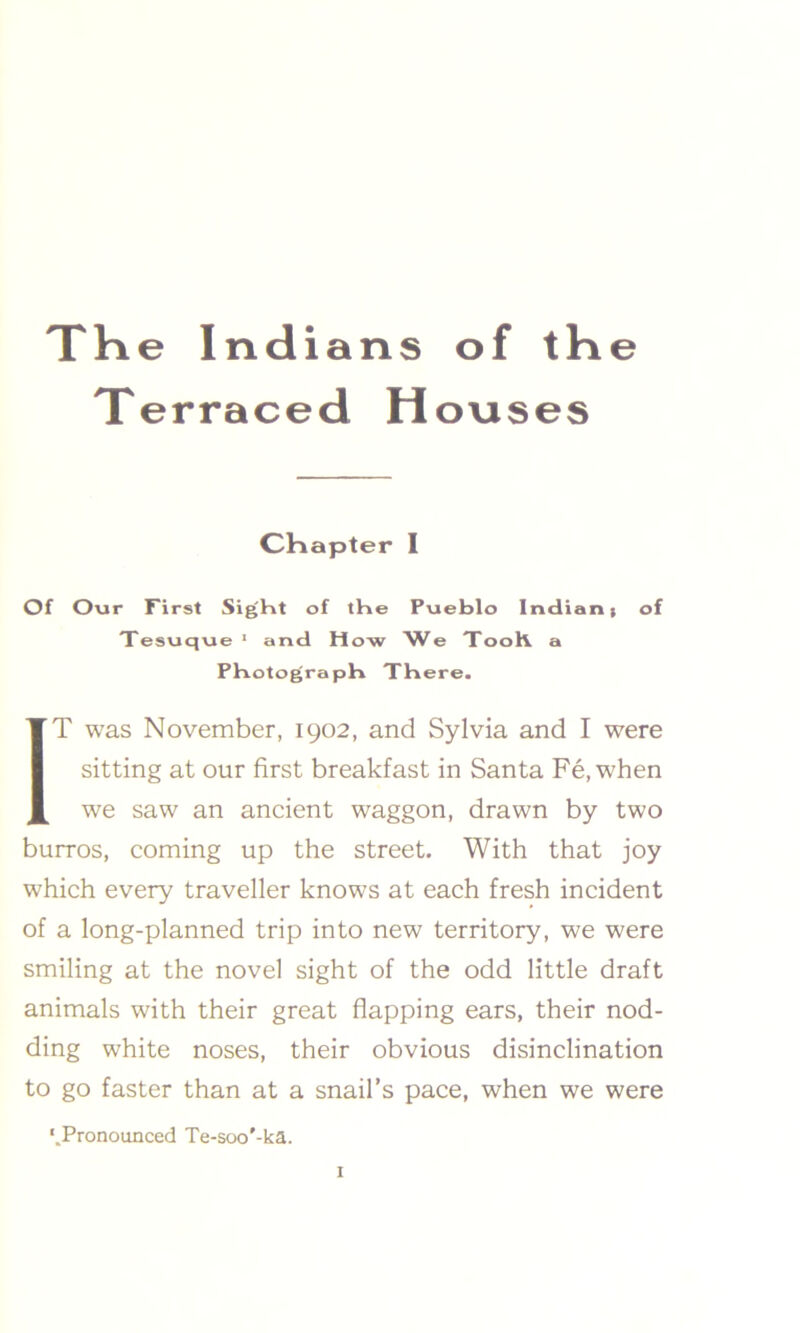 The Indians of the Terraced Houses Chapter I Of Our First Sight of the Pueblo Indiant of Tesuque 1 and How We TooK a Photograph There. IT was November, 1902, and Sylvia and I were sitting at our first breakfast in Santa Fe.when we saw an ancient waggon, drawn by two burros, coming up the street. With that joy which every traveller knows at each fresh incident of a long-planned trip into new territory, we were smiling at the novel sight of the odd little draft animals with their great flapping ears, their nod- ding white noses, their obvious disinclination to go faster than at a snail’s pace, when we were '.Pronounced Te-soo'-ka.
