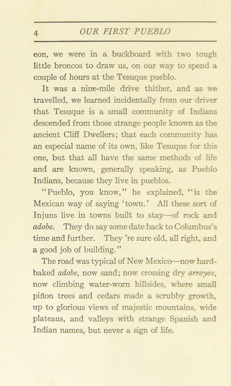 eon, we were in a buckboard with two tough little broncos to draw us, on our way to spend a couple of hours at the Tesuque pueblo. It was a nine-mile drive thither, and as we travelled, we learned incidentally from our driver that Tesuque is a small community of Indians descended from those strange people known as the ancient Cliff Dwellers; that each community has an especial name of its own, like Tesuque for this one, but that all have the same methods of life and are known, generally speaking, as Pueblo Indians, because they live in pueblos. “Pueblo, you know,” he explained, “is the Mexican way of saying ‘town.’ All these sort of Injuns live in towns built to stay—of rock and adobe. They do say some date back to Columbus’s time and further. They ’re sure old, all right, and a good job of building. ” The road was typical of New Mexico—now hard- baked adobe, now sand; now crossing dry arroyos, now climbing water-worn hillsides, where small pinon trees and cedars made a scrubby growth, up to glorious views of majestic mountains, wide plateaus, and valleys with strange Spanish and Indian names, but never a sign of life.