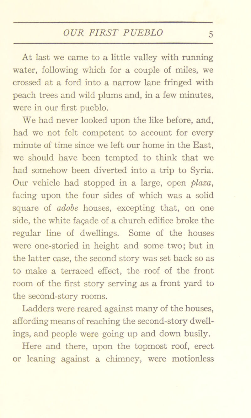 At last we came to a little valley with running water, following which for a couple of miles, we crossed at a ford into a narrow lane fringed with peach trees and wild plums and, in a few minutes, were in our first pueblo. We had never looked upon the like before, and, had we not felt competent to account for every minute of time since we left our home in the East, we should have been tempted to think that we had somehow been diverted into a trip to Syria. Our vehicle had stopped in a large, open plaza, facing upon the four sides of which was a solid square of adobe houses, excepting that, on one side, the white fagade of a church edifice broke the regular line of dwellings. Some of the houses were one-storied in height and some two; but in the latter case, the second story was set back so as to make a terraced effect, the roof of the front room of the first story serving as a front yard to the second-story rooms. Ladders were reared against many of the houses, affording means of reaching the second-story dwell- ings, and people were going up and down busily. Here and there, upon the topmost roof, erect or leaning against a chimney, were motionless