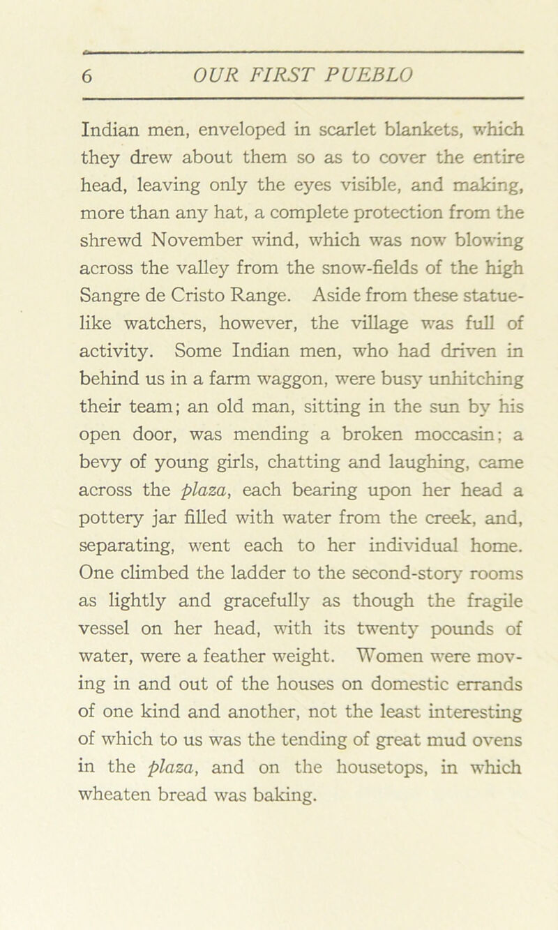 Indian men, enveloped in scarlet blankets, which they drew about them so as to cover the entire head, leaving only the eyes visible, and making, more than any hat, a complete protection from the shrewd November wind, which was now blowing across the valley from the snow-fields of the high Sangre de Cristo Range. Aside from these statue- like watchers, however, the village was full of activity. Some Indian men, who had driven in behind us in a farm waggon, were busy unhitching their team; an old man, sitting in the sun by his open door, was mending a broken moccasin; a bevy of young girls, chatting and laughing, came across the plaza, each bearing upon her head a pottery jar filled with water from the creek, and, separating, went each to her individual home. One climbed the ladder to the second-story rooms as lightly and gracefully as though the fragile vessel on her head, with its twenty pounds of water, were a feather weight. Women were mov- ing in and out of the houses on domestic errands of one kind and another, not the least interesting of which to us was the tending of great mud ovens in the plaza, and on the housetops, in which wheaten bread was baking.