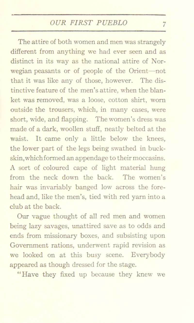 The attire of both women and men was strangely different from anything we had ever seen and as distinct in its way as the national attire of Nor- wegian peasants or of people of the Orient—not that it was like any of those, however. The dis- tinctive feature of the men’s attire, when the blan- ket was removed, was a loose, cotton shirt, worn outside the trousers, which, in many cases, were short, wide, and flapping. The women’s dress was made of a dark, woollen stuff, neatly belted at the waist. It came only a little below the knees, the lower part of the legs being swathed in buck- skin, which formed an appendage to their moccasins. A sort of coloured cape of light material hung from the neck down the back. The women’s hair was invariably banged low across the fore- head and, like the men’s, tied with red yarn into a club at the back. Our vague thought of all red men and women being lazy savages, unattired save as to odds and ends from missionary boxes, and subsisting upon Government rations, underwent rapid revision as we looked on at this busy scene. Everybody appeared as though dressed for the stage. “Have they fixed up because they knew we