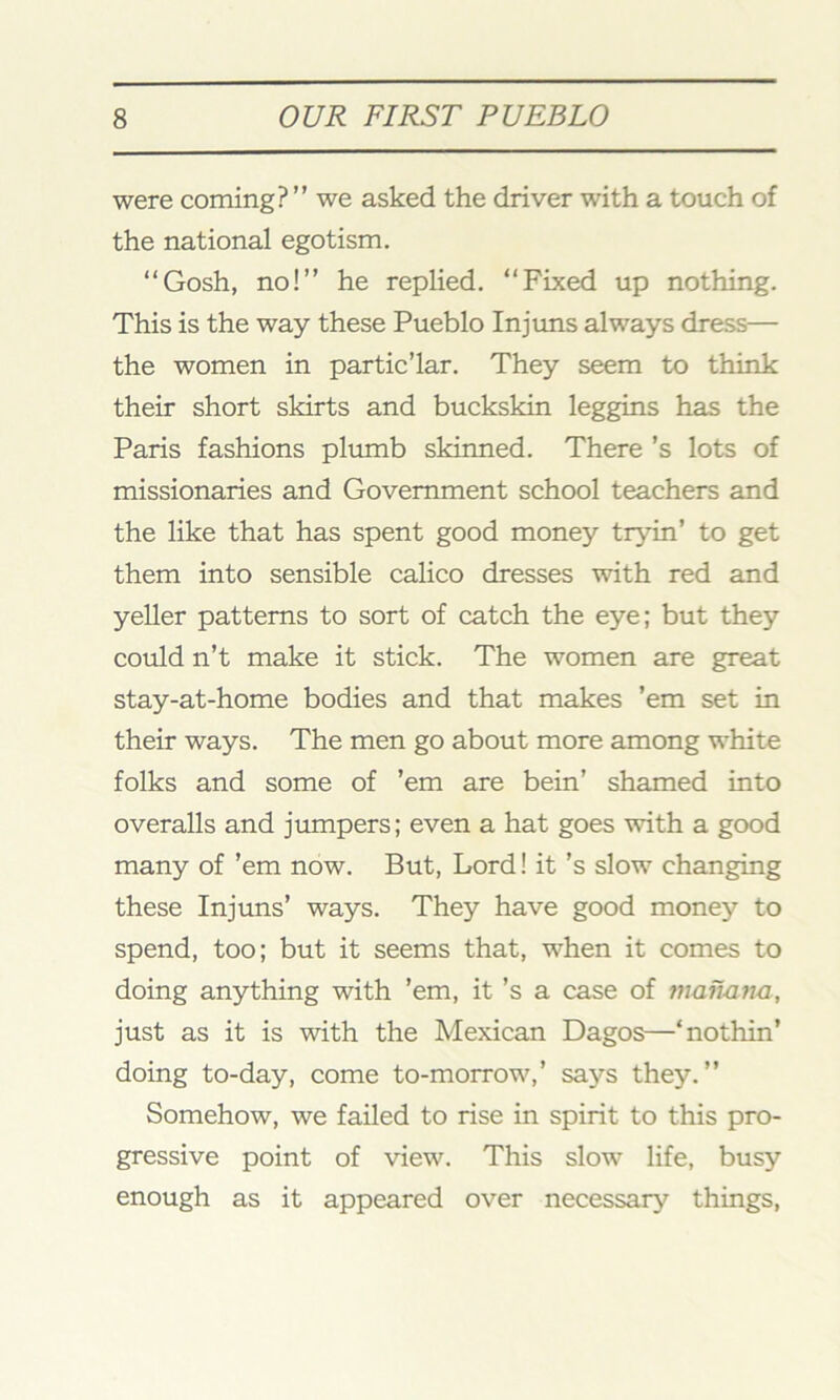 were coming? ” we asked the driver with a touch of the national egotism. “Gosh, no!” he replied. “Fixed up nothing. This is the way these Pueblo Injuns always dress— the women in partic’lar. They seem to think their short skirts and buckskin leggins has the Paris fashions plumb skinned. There's lots of missionaries and Government school teachers and the like that has spent good money tryin’ to get them into sensible calico dresses with red and yeller patterns to sort of catch the eye; but they could n’t make it stick. The women are great stay-at-home bodies and that makes ’em set in their ways. The men go about more among white folks and some of ’em are bein’ shamed into overalls and jumpers; even a hat goes with a good many of ’em now. But, Lord! it’s slow changing these Injuns’ ways. They have good money to spend, too; but it seems that, when it comes to doing anything with ’em, it’s a case of vianana, just as it is with the Mexican Dagos—‘nothin’ doing to-day, come to-morrow,’ says they.” Somehow, we failed to rise in spirit to this pro- gressive point of view. This slow life, busy enough as it appeared over necessary things,