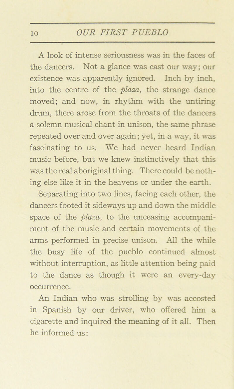 A look of intense seriousness was in the faces of the dancers. Not a glance was cast our way; our existence was apparently ignored. Inch by inch, into the centre of the plaza, the strange dance moved; and now, in rhythm with the untiring drum, there arose from the throats of the dancers a solemn musical chant in unison, the same phrase repeated over and over again; yet, in a way, it was fascinating to us. We had never heard Indian music before, but we knew instinctively that this was the real aboriginal thing. There could be noth- ing else like it in the heavens or under the earth. Separating into two lines, facing each other, the dancers footed it sideways up and down the middle space of the plaza, to the unceasing accompani- ment of the music and certain movements of the arms performed in precise unison. All the while the busy life of the pueblo continued almost without interruption, as little attention being paid to the dance as though it were an every-day occurrence. An Indian who was strolling by was accosted in Spanish by our driver, who offered him a cigarette and inquired the meaning of it all. Then he informed us: