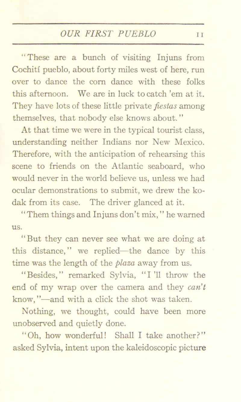 “These are a bunch of visiting Injuns from Cochiti pueblo, about forty miles west of here, run over to dance the com dance with these folks this afternoon. We are in luck to catch ’em at it. They have lots of these little private fiestas among themselves, that nobody else knows about. ” At that time we were in the typical tourist class, understanding neither Indians nor New Mexico. Therefore, with the anticipation of rehearsing this scene to friends on the Atlantic seaboard, who would never in the world believe us, unless we had ocular demonstrations to submit, we drew the ko- dak from its case. The driver glanced at it. “Them things and Injuns don’t mix, ” he warned us. “But they can never see what we are doing at this distance,” we replied—the dance by this time was the length of the plaza away from us. “Besides,” remarked Sylvia, “I’ll throw the end of my wrap over the camera and they can't know,”—and with a click the shot was taken. Nothing, we thought, could have been more unobserved and quietly done. “Oh, how wonderful! Shall I take another?” asked Sylvia, intent upon the kaleidoscopic picture