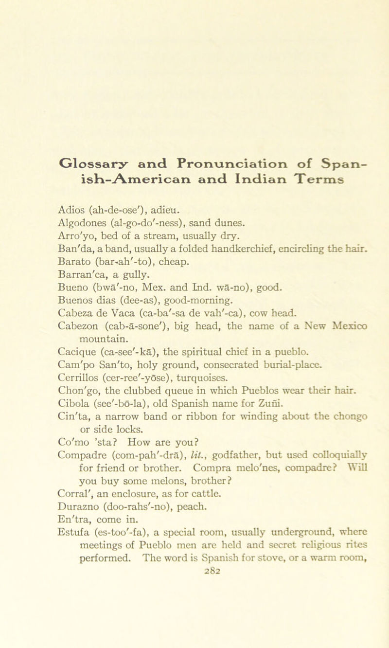 Glossary and Pronunciation of Span- ish-American and Indian Terms Adios (ah-de-ose'), adieu. Algodones (al-go-do'-ness), sand dunes. Arro'yo, bed of a stream, usually dry. Ban'da, a band, usually a folded handkerchief, encircling the hair. Barato (bar-ah'-to), cheap. Barran'ca, a gully. Bueno (bwa'-no, Mex. and Ind. wa-no), good. Buenos dias (dee-as), good-morning. Cabeza de Vaca (ca-ba'-sa de vah'-ca), cow head. Cabezon (cab-a-sone'), big head, the name of a New Mexico mountain. Cacique (ca-see'-ka), the spiritual chief in a pueblo. Cam'po San'to, holy ground, consecrated burial-place. Cerrillos (cer-ree'-yose), turquoises. Chon'go, the clubbed queue in which Pueblos wear their hair. Cibola (see'-bo-la), old Spanish name for Zuni. Cin'ta, a narrow band or ribbon for winding about the chongo or side locks. Co'mo ’sta? How are you? Compadre (com-pah'-dra), lit., godfather, but used colloquially for friend or brother. Compra melo'nes, compadre? Will you buy some melons, brother? Corral', an enclosure, as for cattle. Durazno (doo-rahs'-no), peach. En'tra, come in. Estufa (es-too'-fa), a special room, usually underground, where meetings of Pueblo men are held and secret religious rites performed. The word is Spanish for stove, or a warm room,