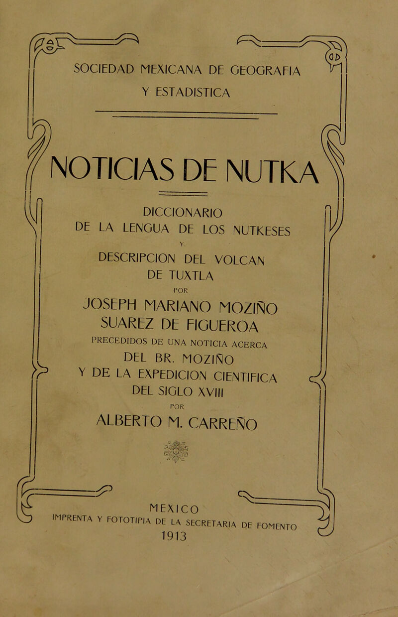 V SOCIEDAD MEXICANA DE GEOGRAFIA Y ESTADISTICA NOTICIAS DE INUTKA DICCIONARIO DE LA LENGUA DE LOS NUTKESES Y DESCRIPCION DEL VOLCAN DE TUXTLA >> £ POR JOSEPH MARIANO MOZIÑO SUAREZ DE FIGUEROA PRECEDIDOS DE UNA NOTICIA ACERCA DEL BR. MOZIÑO Y DE LA EXPEDICION CIENTIFICA DEL SIGLO XVIII POR ALBERTO M. CARREÑO J MEXICO imprenta V fototipia de la secretaria de fomento 1913 C