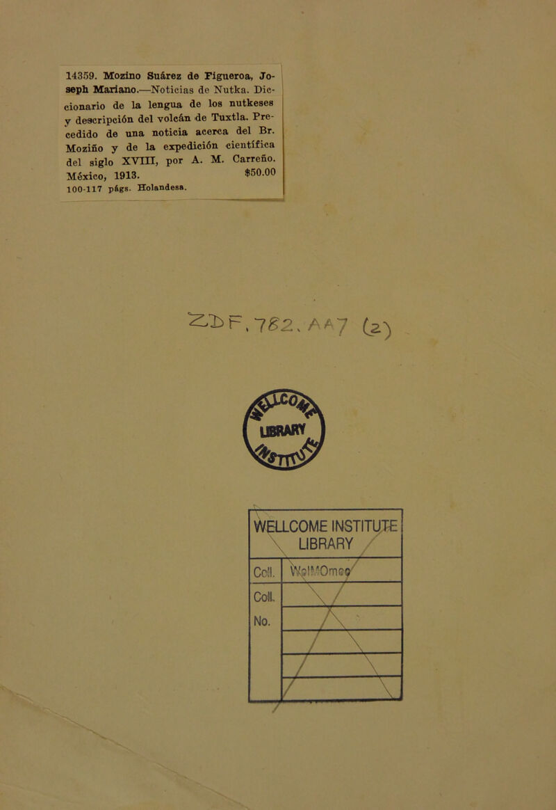 14359. Mozino Suárez de Figueroa, Jo- seph Mariano.—Noticias de Nutka. Dic- cionario de la lengua de los nutkeses v descripción del volcán de Tuxtla. Pre- cedido de una noticia acerca del Br. Moziño y de la expedición científica del siglo XVIII, por A. M. Carreño. México, 1913. $50-00 100-117 págs. Holandesa. ^2>t-,7£2. AA7 (a) WELLCOME INSTITUT'E LIBRARY CoH. Cotí No. \/ __ A • / \ / V_ / V -