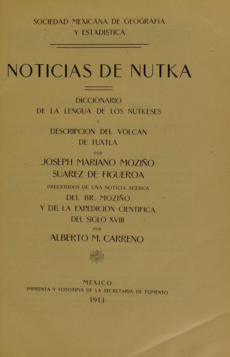 SOCIEDAD MEXICANA DE GEOGRAFIA i Y ESTADISTICA v NOTICIAS DE NUTKA DICCIONARIO DE LA LENGUA DE LOS NUTKESES V DESCRIPCION DEL VOLCAN DE TUXTLA POR JOSEPH MARIANO MOZIÑO SUAREZ DE FIGUEROA PRECEDIDOS DE UNA NOTICIA ACERCA DEL BR. MOZIÑO Y DE LA EXPEDICION CIENTIFICA DEL SIGLO XVIII POR ALBERTO M. CARRENO MEXICO IMPRENTA Y FOTOTIPIA DE LA SECRETARIA DE FOMENTO 1913