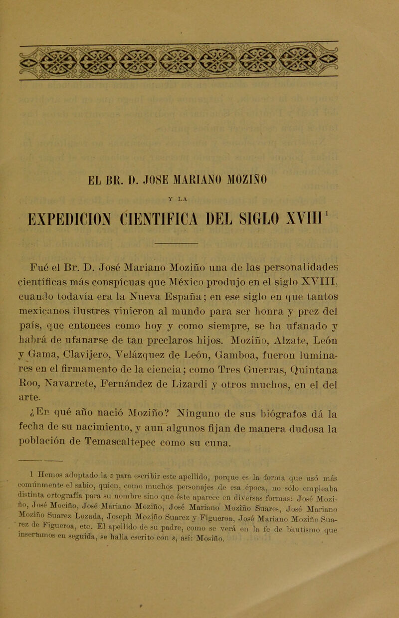 EL BR. L>. JOSE MARIANO MOZIÑO Y LA EXPEDICION CIENTIFICA DEL SIGLO XVIII' Filé el Br. D. José Mariano Mozifío una de las personalidades científicas más conspicuas que México produjo en el siglo XVIII, cuando todavía era la Nueva España; en ese siglo en que tantos mexicanos ilustres vinieron al mundo para ser honra y prez del país, que entonces como hoy y como siempre, se ha ufanado y habrá de ufanarse de tan preclaros hijos. Mozifío, Alzate, León y Gama, Clavijero, Velázqnez de León, Gamboa, fueron lumina- res en el firmamento de la ciencia; como Tres Guerras, Quintana Roo, Navarrete, Fernández de Lizardi y otros muchos, en el del arte. ¿En qué afío nació Mozifío? Ninguno de sus biógrafos dá la fecha de su nacimiento, y aun algunos fijan de manera dudosa la población de Temascaltepec como su cuna. 1 Hemos adoptado la z para escribir este apellido, porque es la forma que usó más comúnmente el sabio, quien, como muchos personajes ele esa época, no sólo empleaba distinta ortografía para Su nombre sino que éste aparece en diversas formas: José Mozi- o, José Mociño, José Mariano Moziño, José Mariano Moziño Suares, José Mariano Moziño Suarez Lozada, Joseph Moziño Suarez y Figueroa, José Mariano Moziño Sua- rez de Figueroa, etc. El apellido de su padre, como se verá en la fe de bautismo que insertamos en seguida, se halla escrito con s, así: Mósiño. t