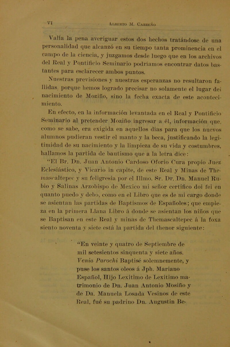 VaJía la pena averiguar estos dos hechos tratándose de una personalidad que alcanzó en su tiempo tanta prominencia en el campo de la ciencia, y juzgamos desde luego que en los archivos del liea] y Pontificio Seminario podríamos encontrar datos bas- tantes para esclarecer ambos puntos. Nuestras previsiones y nuestras esperanzas no resultaron fa- llidas porque liemos logrado precisar no solamente el lugar dei nacimiento de Moziño, sino la fecha exacta de este aconteci- miento. En efecto, en la información levantada en el Real y Pontificio Seminario al pretender Moziño ingresar a él, información que, como se sabe, era exigida en aquellos días para que los nuevos alumnos pudieran vestir el manto y la beca, justificando la legi- timidad de su nacimiento y la limpieza de su vida y costumbres, hallamos la partida de bautismo que a la letra dice: “El Br. Dn. Juan Antonio Cerdoso Oforio Cura propio Juez Eclesiástico, y Vicario in capite, de este Real y Minas de The- mascaltepec y su feligresía por el Tilmo. Sr. Dr. Dn. Manuel Ru- bio y Salinas Arzobispo de México mi señor certifico doi fei en quanto puedo y debo, como en el Libro que es de mi cargo donde se asientan las partidas de Baptismos de Españoles; que empie- za en la primera Llana Libro á donde se asientan los niños que se Baptisan en este Real y minas de Themascaltepec á la foxa siento noventa y siete está la partida del thenor siguiente: “En veinte y quatro de Septiembre de mil setesientos sinquenta y siete años. Venia Parochi Baptisé solemnemente, y puse los santos oleos á Jph. Mariano Español, Hijo Lexitimo de Lexitimo ma- trimonio de Dn. Juan Antonio Mosiño y de Da. Manuela Losada Vesinos de este Real, fue su padrino Dn. Augustin Be-