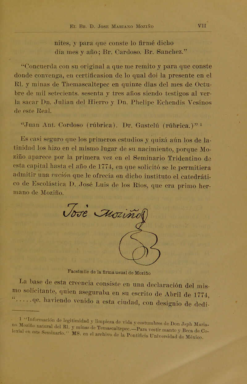 nites, y para que conste lo firmé dicho día mes y año; Br. Cardoso. Br. Sánchez.” \ “Concuerda con su original a que me remito y para que conste donde convenga, en certificasion de lo qual doi la presente en el El. y minas de Themascaltepec en quinze dias del mes de Octu- bre de mil setecients. sesenta y tres años siendo testigos al ver- la sacar Dn. Julián del Hierro y Dn. Phelipe Echendis Vesinos de este Real. “Juan Ant, Cordoso (rúbrica). Dr. Gastelú (rúbrica.)”1 Es casi seguro que los primeros estudios y quizá aún los de la- tinidad los hizo en el mismo lugar de su nacimiento, porque Mo- ziño aparece por la primera vez en el Seminario Tridentino de esta capital hasta el ano de 1774, en que solicitó se le permitiera admitir una ración que le ofrecía en dicho instituto el catedráti- co de Escolástica 1). José Luis de los Ríos, que era primo her- mano de Moziño. Facsímile de la firma usual de Moziño La base de esta creencia consiste en una declaración del mis- mo solicitante, quien aseguraba en su escrito de Abril de 1774, “ qe- haviendo venido a esta ciudad, con designio de decli- no uf i11'-11 í f VÍd“ y costumbres de Don Jsph María- lí'xiul en este Seminario ’’ Ms’en eÍ Te!as“lt®Pe°—vestir manto y Beca de Co- ninano. MS. en el archivo de la Pontificia Universidad de México.