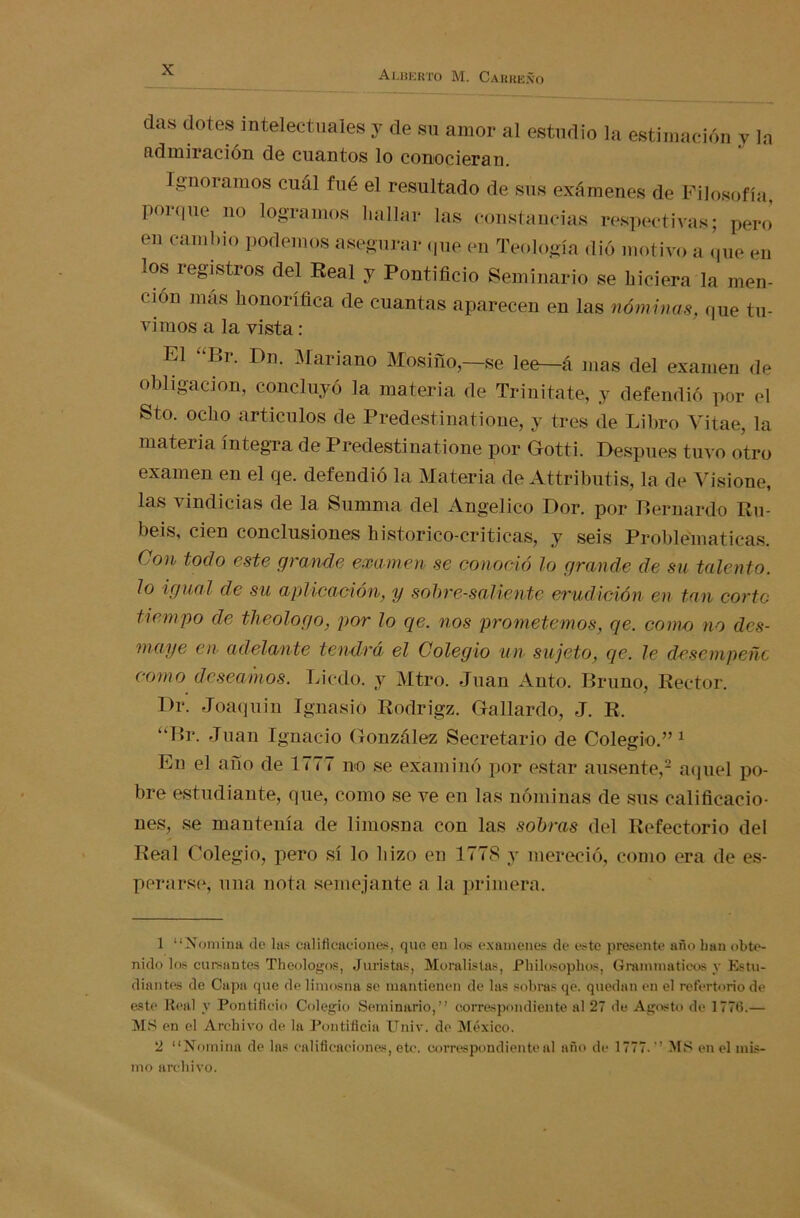 das dotes intelectuales y de su amor al estudio la estimación y la admiración de cuantos lo conocieran. Ignoramos cuál fué el resultado de sus exámenes de Filosofía, porque no logramos hallar las constancias respectivas; pero en cambio podemos asegurar que en Teología dió motivo a que en los registros del Real y Pontificio Seminario se hiciera la men- ción más honorífica de cuantas aparecen en las nóminas, que tu- vimos a la vista: El “F>r. Dn. Mariano Mosifío,—se lee—á mas del examen de obligación, concluyó la materia de Trinitate, y defendió por el Sto. ocho artículos de Predestinatione, y tres de Libro Vitae, la materia integra de Predestinatione por Gotti. Después tuvo otro examen en el qe. defendió la Materia de Attributis, la de Visione, las vindicias de la Summa del Angélico Dor. por Bernardo Ro- béis, cien conclusiones historico-criticas, y seis Problemáticas. Con todo este grande examen se conoció lo grande de su talento, lo igual de su aplicación, y sobresaliente erudición en tan corto tiempo ele theologo, por lo qe. nos prometemos, qe. como no des- maye en adelante tendrá el Colegio un sujeto, qe. le desempeñe como deseamos. Licdo. y Mtro. Juan Auto. Bruno, Rector. Dr. Joaquín Ignasió Rodrigz. Gallardo, J. R. “Br. Juan Ignacio González Secretario de Colegio.” 1 En el afío de 1777 no se examinó por estar ausente,2 aquel po- bre estudiante, que, como se ve en las nóminas de sus calificacio- nes, se mantenía de limosna con las sobras del Refectorio del Real Colegio, pero sí lo hizo en 1778 y mereció, como era de es- perarse, una nota semejante a la primera. 1 “Nomina de las calificaciones, que en los examenes de este presente año han obte- nido los cursantes Theologos, Juristas, Moralistas, Philosophos, Granimatieos y Estu- diantes de Capa que de limosna se mantienen de las sobras qe. quedan en el refertorio de este Real y Pontificio Colegio Seminario,” correspondiente al 27 de Agosto de 1776.— MS en el Archivo de la Pontificia Univ. de México. 2 “Nomina de las calificaciones, etc. correspondiente al año de 1777.” MS en el mis- mo archivo.