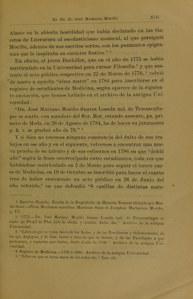 Alzate en la abierta hostilidad que había declarado en las Ga- cetas de Literatura al escolasticismo monacal, al que persiguió Mocifio, además de sus escritos serios, con los punzantes epigra- mas que le inspiraba su carácter festivo.” 1 En efecto, el joven Bachiller, que en el afío de 1775 se había matriculado en la Universidad para cursar Filosofía2 y que sus- tento el acto público respectivo en 22 de Marzo de 1776,3 volvió de nuevo a aquella “alma mater” en 1784 para inscribirse en el registro de estudiantes de Medicina, según aparece de la siguien- te anotación, que hemos hallado en el archivo de la antigua Uní versidad: “Dn. -José Mariano Moziño Suares Losada nal. de Temascalte- pec se matlo. con mandato del Sor. Ror. estando ausente, pa. pri- mero de Mecía. en 26 de Agosto de 1784, ha de hacer su juramento p. &. r. se graduó afío de 76.” 4 Y si bien no tenemos ninguna constancia del éxito de sus tra- bajos en ese afío y en el siguiente, volvemos a encontrar una nue- va prueba de su talento y de sus esfuerzos en 1786 en que “dobló año” según la frase estereotipada entre estudiantes, toda vez que habiéndose matriculado en 2 de Marzo para seguir el tercer cur- so de Medicina, en 19 de Octubre se inscribió para hacer el cuarto tras de haber sustentado un acto público en 26 de Junio del afío referido,5 en que defendió “6 casillas de distintas mate- 1 Ramírez Ricardo. Reseña de la Expedición de Historia Natural dirigida por Mar- tin Sessé.—Flora Mexicana autoribus Martinus Sesse et Josephus Mariannus Moeiño p. VI. 2 “1776.—Dn. José Mariano Moziño Suares Losada natl. de Temascaltepec se mato, pa Propd de Pha. juro la obeda. y consta, dicho dia.” Archivo de la antigua Universidad. 3 “Libro en que se toma rason de los Actos, y de los Presidentes y Substentantes, de los que Arguyen, y de dias, meses y años en que se tienen, y de las Facultades a que pertenesen, y materias que tratan, desde el año de 1750.” Archivo de la antigua Uni- versidad. 4 Registro de Medicina.—1722 á 1833. Archivo de la antigua Universidad. 5 “Libro en que se toma rason de los actos etc.” Loe. cit.