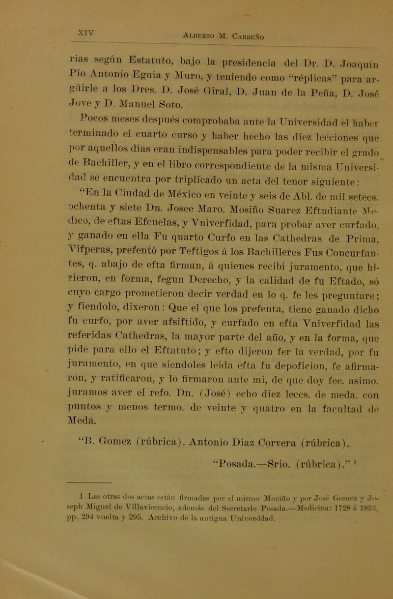 i-ias según Estatuto, bajo la presidencia del Di*. D. Joaquín Pío Antonio Egnía y Muro, y teniendo como “réplicas” para ar- giiirle a los Dres. D. José Giral, D. Juan de la Pena, D. José Jote y D, Manuel Soto. Pocos meses después comprobaba ante la Universidad el haber ,ei minado el cuarto curso y haber hecho las diez lecciones que por aquellos días eran indispensables para poder recibir el grado de Bachiller, y en el libro correspondiente de la misma Universi- <lu<; se encuentra por triplicado un acta del tenor siguiente: “En la Ciudad de México en veinte y seis de Abl. de mil setecs. ochenta y siete Dn. Josee Maro. Mosiño Suarez Eftudiante Me- dico, de eftas Efcuelas, y Vniverfidad, para probar aver curiado, y ganado en ella Fu quarto Curio en las Cathedras de Prima, Vifperas, prefentó por Teftigos á los Bachilleres Fus Conculcan- tes, q. abajo de efta firman, á quienes recibí juramento, que hi- rieron, en forma, fegun Derecho, y la calidad de fu Eftado, só cuyo cargo prometieron decir verdad en lo q. fe les preguntare; y fiendolo, dixeron: Que el que los prefenta, tiene ganado dicho fu curfo, por aver afsiftido, y curiado en efta Vniverfidad las referidas Cathedras, la mayor parte del año, y en la forma, que pide para ello el Eftatuto; y efto dijeron fer la verdad, por fu juramento, en que siéndoles leida efta fu depoficion, fe afirma- ron, y ratificaron, y lo firmaron ante mi, de que doy fee. asimo, juramos aver el refo. Dn, (José) echo diez leccs. de meda. con puntos y menos termo, de veinte y quatro en la facultad de Meda. “B. Gómez (rúbrica). Antonio Diaz Corvera (rúbrica). “Posada.—Srio. (rúbrica).” 1 1 Las otras dos actas están firmadas por el mismo Mo/.iño y por José Gómez y J<>- seph Miguel de Villavicencio, además del Secretarlo Posada.—Medicina: 1728 á 188:1, pp. 294 vuelta y 295. Archivo de la antigua Universidad.