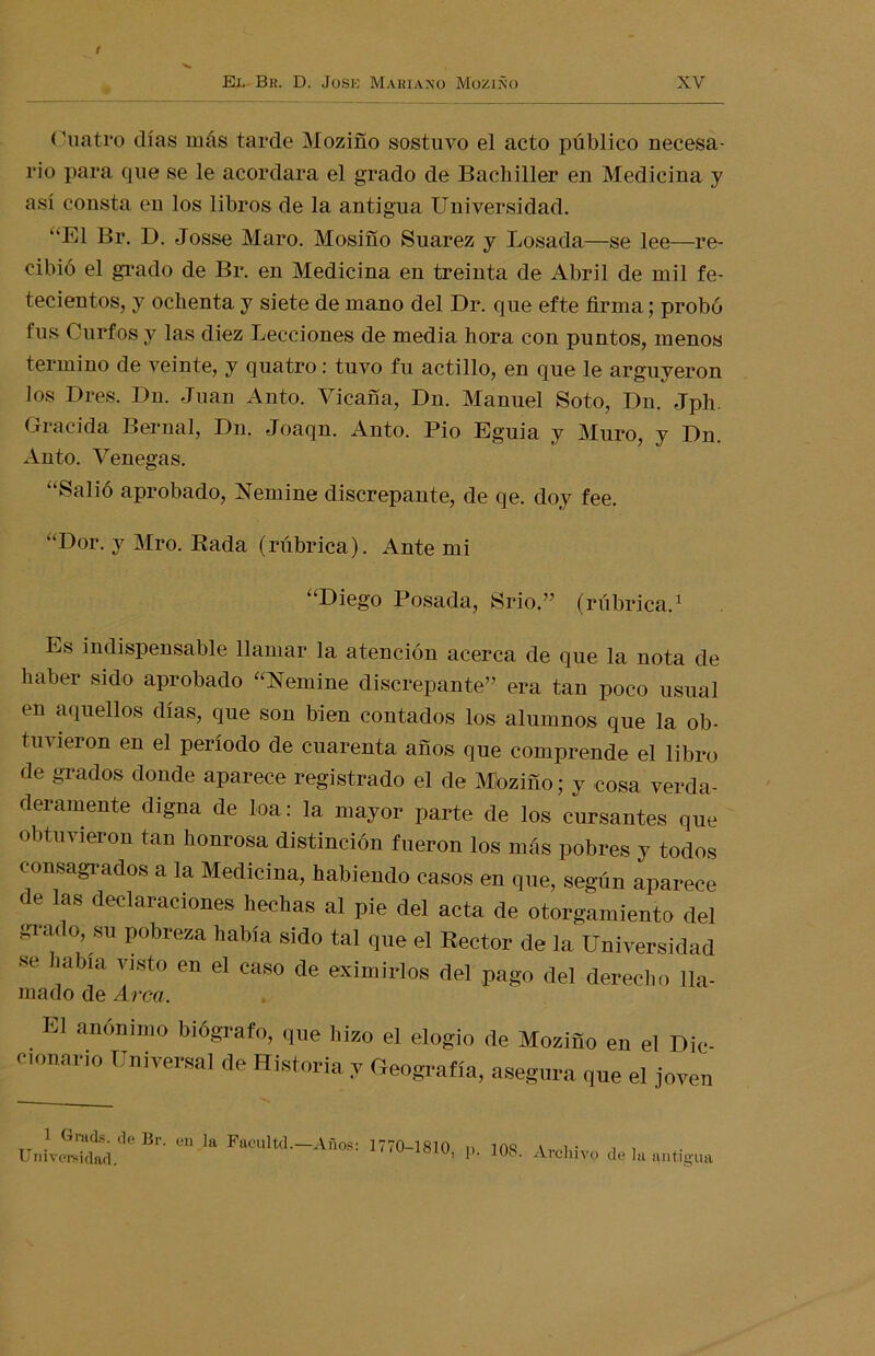 Cuatro días más tarde Moziño sostuvo el acto público necesa- rio para que se le acordara el grado de Bachiller en Medicina y así consta en los libros de la antigua Universidad. “El Br. D. Josse Maro. Mosifío Suarez y Losada—se lee—re- cibió el grado de Br. en Medicina en treinta de Abril de mil fe- tecientos, y ochenta y siete de mano del Dr. que efte firma; probó tus Curios y las diez Lecciones de media hora con puntos, menos termino de veinte, y quatro: tuvo fu actillo, en que le argüyeron los Dres. Dn. Juan Anto. Vicafía, Dn. Manuel Soto, Dn. Jph. Gracida Bernal, Dn. Joaqn. Anto. Pió Eguia y Muro, y Dn. Auto. Venegas. “Salió aprobado, Nemine discrepante, de qe. doy fee. “Dor. y Mro. Rada (rúbrica). Ante mi “Diego Posada, Srio ” (rúbrica.1 Es indispensable llamar la atención acerca de que la nota de haber sido aprobado “Nemine discrepante” era tan poco usual en aquellos días, que son bien contados los alumnos que la ob- tuvieron en el período de cuarenta años que comprende el libro de grados donde aparece registrado el de Míozino; y cosa verda- deramente digna de loa: la mayor parte de los cursantes que obtuvieron tan honrosa distinción fueron los más pobres y todos consagrados a la Medicina, habiendo casos en que, según aparece de las declaraciones hechas al pie del acta de otorgamiento del grado, su pobreza había sido tal que el Rector de la Universidad se .alna visto en el caso de eximirlos del pago del derecho lla- mado de Arca. E1 anomnl° bi6Srafo> <l«e hizo el elogio de Moziño en el Die- e,onano Universal de Historia y Geografía, asegura que el joven 1 Gmds. de Br. en la Faculte!.—Años: 1770-1810 n 109 w i • i i Universidad. ’ ^chivo de la antigua