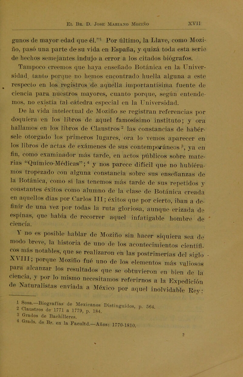 gunos de mayor edad que él.”1 Por último, la Llave, como Mozi- ño, pasó una parte de-su vida en España, y quizá toda esta serie de hechos semejantes indujo a error a los citados biógrafos. Tampoco creemos que haya enseñado Botánica en la Univer- sidad, tanto porque no hemos encontrado huella alguna a este respecto en los registros de aquella importantísima fuente de ciencia para nuestros mayores, cuanto porque, según entende- mos, no existía tal cátedra especial en la Universidad. De la vida intelectual de Moziño se registran referencias por doquiera en los libros de aquel famosísimo instituto; y ora hallamos en los libros de Claustros 2 las constancias de habér- sele otorgado los primeros lugares, ora lo vemos aparecer en los libros de actas de exámenes de sus contemporáneos 3, ya en fin, como examinador más tarde, en actos públicos sobre mate- rias “Químico-Médicas”;4 y nos parece difícil que no hubiéra- mos tropezado con alguna constancia sobre sus enseñanzas de la Botánica, como sí las tenemos más tarde de sus repetidos y constantes éxitos como alumno de la clase de Botánica creada en aquellos días por Carlos III; éxitos que por cierto, iban a de- finir de una vez por todas la ruta gloriosa, aunque erizada de espinas, que había de recorrer aquel infatigable hombre de ciencia. Y no es posible hablar de Moziño sin hacer siquiera sea de modo breve, la historia de uno de los acontecimientos científi. eos mñs notables, que se realizaron en las postrimerías del siqlo • AI III; porque Moziño fué uno de los elementos más valiosos para alcanzar los resultados que se obtuvieron en bien de la ciencm, y por lo mismo necesitamos referirnos a la Expedición de Naturalistas enviada a México por aquel inolvidable Rey: 1 Sosa. Biografías de Mexicanos Distinguidos ¿ Claustros de 1771 a 1779, p. 184. 3 Grados de Bachilleres. P- 4 Grads. de Br. en la Facultd.—Años: 1770-1810. 564. 2