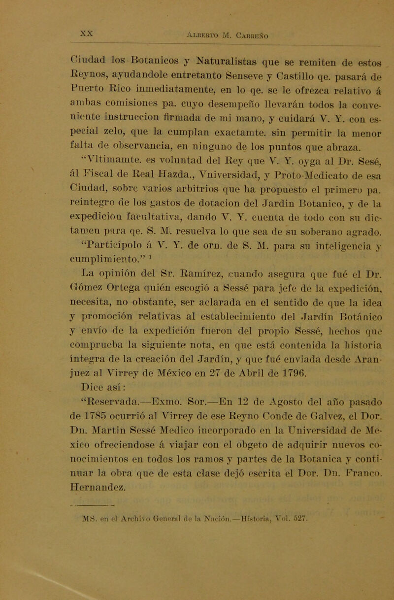 Ciudad los Botánicos y Naturalistas que se remiten de estos Rejmos, ayudándole entretanto Senseve y Castillo qe. pasará de Puerto Rico inmediatamente, en lo qe. se le ofrezca relativo á ambas comisiones pa. cuyo desempeño llevarán todos la conve- niente instrucción firmada de mi mano, y cuidará V. Y. con es- pecial zelo, que la cumplan exactamte. sin permitir la menor falta de observancia, en ninguno de los puntos que abraza. ltimamte. es voluntad del Rey que Y. Y. 03rga al Dr. Sesé, ál Fiscal de Real Hazda., Vniversklad, y Proto-Medicato de esa Ciudad, sobre varios arbitrios que ha propuesto el primero pa. reintegro de los gastos de dotación del Jardín Botánico, y de la expedidou facultativa, dando V. Y. cuenta de todo con su dic- tamen para qe. S. M. resuelva lo que sea de su soberano agrado. “Participólo á Y. Y. de orn. de S. M. para su inteligencia y cumplimiento.” 1 La opinión del Sr. Ramírez, ¡cuando asegura que fue el Dr. Gómez Ortega quién escogió a Sessé para jefe de la expedición, necesita, no obstante, ser aclarada en el sentido de que la idea y promoción relativas al establecimiento del Jardín Botánico y envío de la expedición fueron del propio Sessé, hechos que comprueba la siguiente nota, en que está contenida la historia íntegra de la creación del Jardín, y que fué enviada desde Aran- juez al Virrey de México en 27 de Abril de 1796. Dice así: “Reservada.—Exmo. Sor.—En 12 de Agosto del año pasado de 1785 ocurrió al Virrey de ese Reyno Conde de Calvez, el Dor. Dn. Martin Sessé Medico incorporado en la Universidad de Mé- xico ofreciéndose á viajar con el obgeto de adquirir nuevos co- nocimientos en todos los ramos y partes de la Botánica y conti- nuar la obra que de esta clase dejó escrita el Dor. Dn. Franco. Hernández.