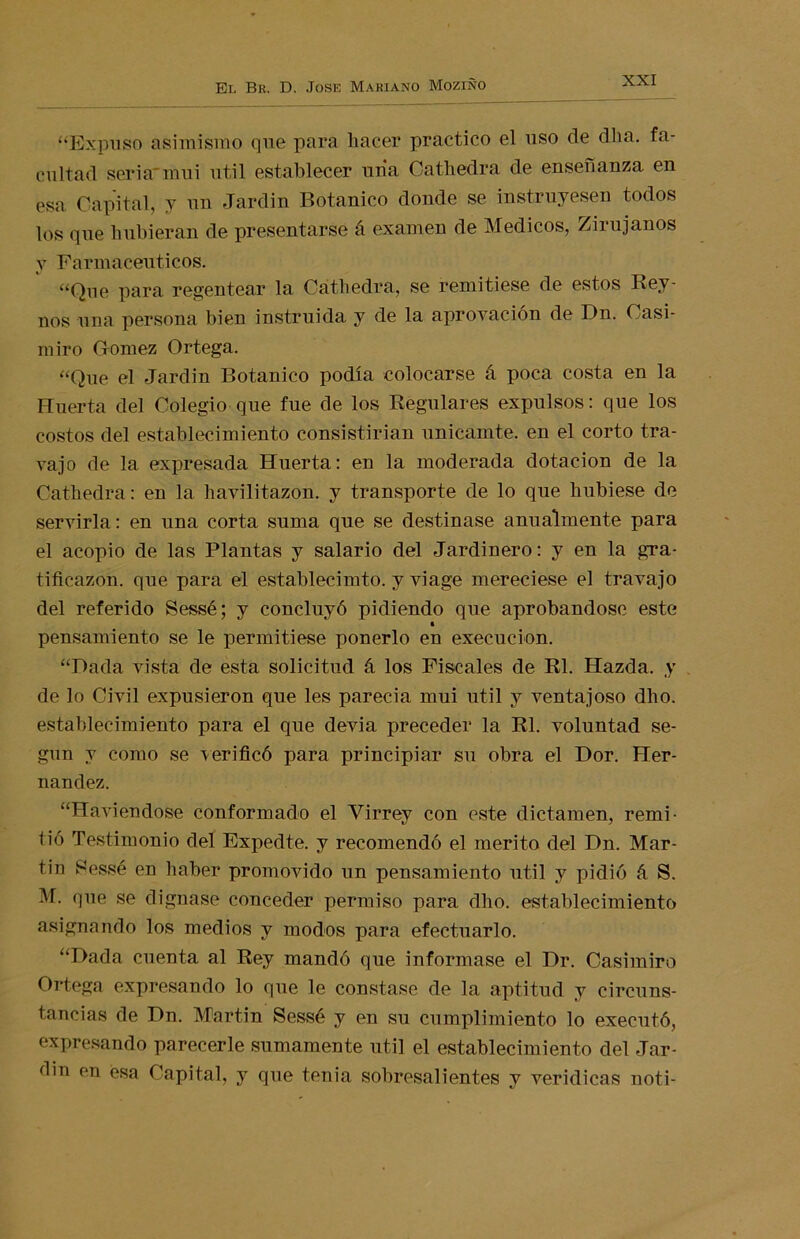 “Expuso asimismo que para hacer practico el uso de dha. fa- cultad seria'mui útil establecer una Cathedra de enseñanza en esa Capital, y un Jardín Botánico donde se instruyesen todos los que hubieran de presentarse á examen de Médicos, Zirujanos y Farmacéuticos. “Que para regentear la Cathedra, se remitiese de estos Rey- nos una persona bien instruida y de la aprovación de Dn. Casi- miro Gómez Ortega. “Que el Jardín Botánico podía colocarse á poca costa en la Huerta del Colegio que fue de los Regulares expulsos: que los costos del establecimiento consistirían unicamte. en el corto tra- vajo de la expresada Huerta: en la moderada dotación de la Cathedra: en la havilitazon. y transporte de lo que hubiese de servirla: en una corta suma que se destinase anualmente para el acopio de las Plantas y salario del Jardinero: y en la gra- tificazon. que para el establecimto. y viage mereciese el travajo del referido Sessé; y concluyó pidiendo que aprobándose este pensamiento se le permitiese ponerlo en execucion. “Dada vista de esta solicitud á los Fiscales de Rl. Hazda. y de lo Civil expusieron que les parecía mui útil y ventajoso dho. establecimiento para el que devia preceder la Rl. voluntad se- gún y como se verificó para principiar su obra el Dor. Her- nández. “Haviendose conformado el Virrey con este dictamen, remi- tió Testimonio del Expedte. y recomendó el mérito del Dn. Mar- tin Sessé en haber promovido un pensamiento útil y pidió á S. M. que se dignase conceder permiso para dho. establecimiento asignando los medios y modos para efectuarlo. “Dada cuenta al Rey mandó que informase el Dr. Casimiro Ortega expresando lo que le constase de la aptitud y circuns- tancias de Dn. Martin Sessé y en su cumplimiento lo executó, expresando parecerle sumamente útil el establecimiento del Jar- óin en esa Capital, y que tenia sobresalientes y verídicas noti-