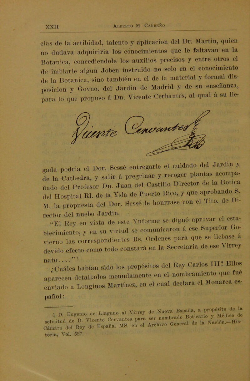 cias ele la actibidad, talento y aplicación del Dr. Martin, quien no dudava adquiriría los conocimientos que le faltavan en la Botánico, concediéndole los auxilios precisos y entre otros el de imbiarle algún Joben instruido no solo en el conocimiento de la Botánica, sino también en el de la material y formal dis- posición y Grovno. del Jardín de Madrid y de su enseñanza, para lo que propuso A Dn. Vicente Ofertantes, al qual A su lle- gada podría el Dor. Sessé entregarle el cuidado del -Jardín y de la Cathedra, y salir 4 pregriuar y recoger plantas acompa- sado del Profesor Du. Juan del Castillo Director de la Botica del Hospital Kl. de la Vsla de Puerto Rico, y que aprobando S. M. la propuesta del Dor. Sessé le bonrrase 'con el Tito, de Di- rector del nuebo Jardín. «El Rey en vista de este Ynforine se dignó aprovar el esta- blecimiento, y en su virtud se comunicaron á ese Superior Go- vierno las correspondientes Es. Ordenes para que se llebase A devido efecto como todo constará en la Secretaria de ese A irrey ^-Cuáles habían sido los propósitos del Rey Carlos III? Ellos aparecen detallados menudamente en el nombramiento que ue enviado a Longinos Martines, en el cual declara el Monarca es- pañol: 1 D. Eugenio de Llaguno a, Virrey de Nueva £ toria, Yol. 527.